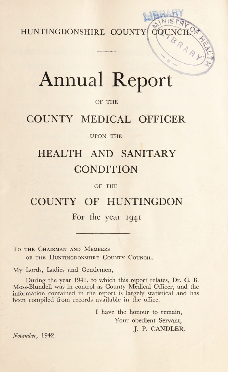 HUNTINGDONSHIRE COUNTY? COUNCIlf^ 4 „ % \ vvX * Annual Report OF THE COUNTY MEDICAL OFFICER UPON THE HEALTH AND SANITARY CONDITION OF THE COUNTY OF HUNTINGDON For the year 1941 To the Chairman and Members of the Huntingdonshire County Council. My Lords, Ladies and Gentlemen, During the year 1941, to which this report relates, Dr. C. B. Moss-Blundell was in control as County Medical Officer, and the information contained in the report is largely statistical and has been compiled from records available in the office. I have the honour to remain, Your obedient Servant, J. P. CANDLER, November, 1942,