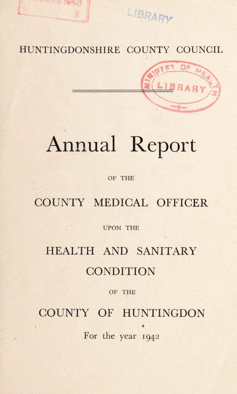 HUNTINGDONSHIRE COUNTY COUNCIL Annual Report OF THE COUNTY MEDICAL OFFICER UPON THE HEALTH AND SANITARY CONDITION OF THE COUNTY OF HUNTINGDON ► For the year 1942
