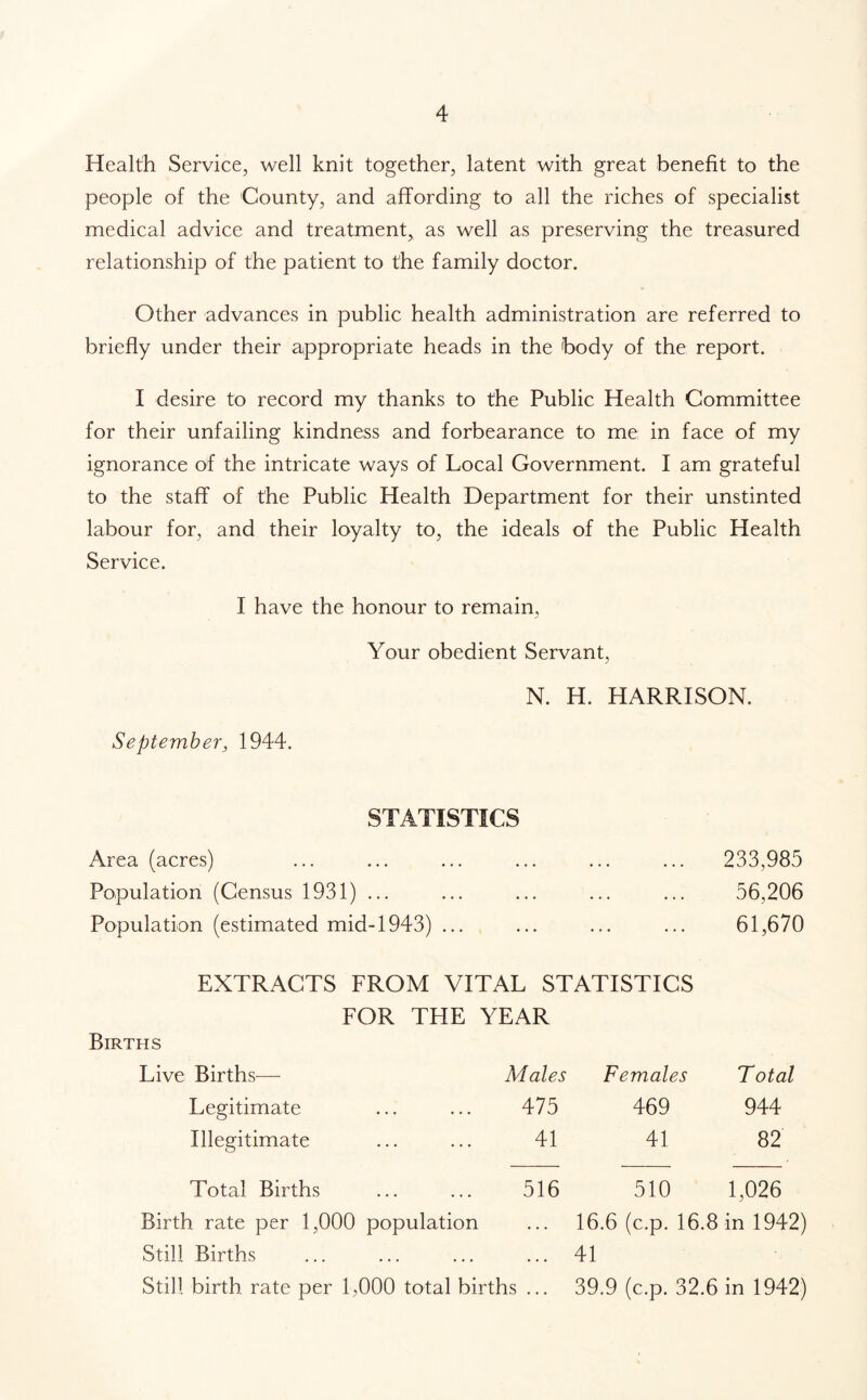 Health Service, well knit together, latent with great benefit to the people of the County, and affording to all the riches of specialist medical advice and treatment, as well as preserving the treasured relationship of the patient to the family doctor. Other advances in public health administration are referred to briefly under their appropriate heads in the body of the report. I desire to record my thanks to the Public Health Committee for their unfailing kindness and forbearance to me in face of my ignorance of the intricate ways of Local Government. I am grateful to the staff of the Public Health Department for their unstinted labour for, and their loyalty to, the ideals of the Public Health Service. I have the honour to remain, Your obedient Servant, N. H. HARRISON. September, 1944. STATISTICS Area (acres) ... ... ... 233,985 Population (Census 1931) ... ... ... ... 56,206 Population (estimated mid-1943) ... ... ... 61,670 EXTRACTS FROM VITAL STATISTICS FOR THE YEAR Births Live Births— Males Females Total Legitimate 475 469 944 Illegitimate 41 41 82 Total Births 516 510 1,026 Birth rate per 1,000 population 16.6 (c.p. 16.8 in 1942) Still Births ... ... ... ... 41 Still birth rate per 1,000 total births ... 39.9 (c.p. 32.6 in 1942)