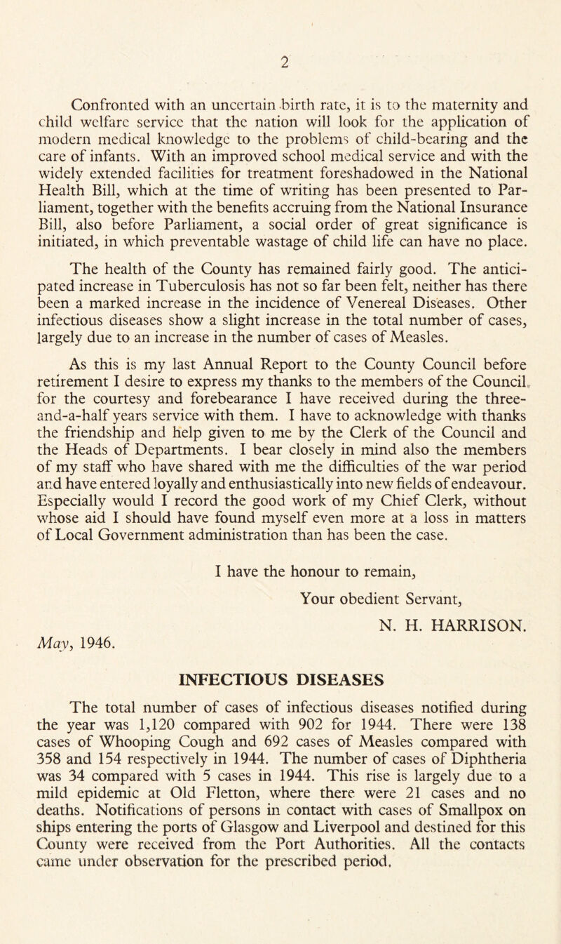 Confronted with an uncertain birth rate, it is to the maternity and child welfare service that the nation will look for the application of modern medical knowledge to the problems of child-bearing and the care of infants. With an improved school medical service and with the widely extended facilities for treatment foreshadowed in the National Health Bill, which at the time of writing has been presented to Par- liament, together with the benefits accruing from the National Insurance Bill, also before Parliament, a social order of great significance is initiated, in which preventable wastage of child life can have no place. The health of the County has remained fairly good. The antici- pated increase in Tuberculosis has not so far been felt, neither has there been a marked increase in the incidence of Venereal Diseases. Other infectious diseases show a slight increase in the total number of cases, largely due to an increase in the number of cases of Measles. As this is my last Annual Report to the County Council before retirement I desire to express my thanks to the members of the Council for the courtesy and forebearance I have received during the three- and-a-half years service with them. I have to acknowledge with thanks the friendship and help given to me by the Clerk of the Council and the Heads of Departments. I bear closely in mind also the members of my staff who have shared with me the difficulties of the war period and have entered loyally and enthusiastically into new fields of endeavour. Especially would I record the good work of my Chief Clerk, without whose aid I should have found myself even more at a loss in matters of Local Government administration than has been the case. May, 1946. I have the honour to remain. Your obedient Servant, N. H. HARRISON. INFECTIOUS DISEASES The total number of cases of infectious diseases notified during the year was 1,120 compared with 902 for 1944. There were 138 cases of Whooping Cough and 692 cases of Measles compared with 358 and 154 respectively in 1944. The number of cases of Diphtheria was 34 compared with 5 cases in 1944. This rise is largely due to a mild epidemic at Old Fletton, where there were 21 cases and no deaths. Notifications of persons in contact with cases of Smallpox on ships entering the ports of Glasgow and Liverpool and destined for this County were received from the Port Authorities. All the contacts came under observation for the prescribed period.