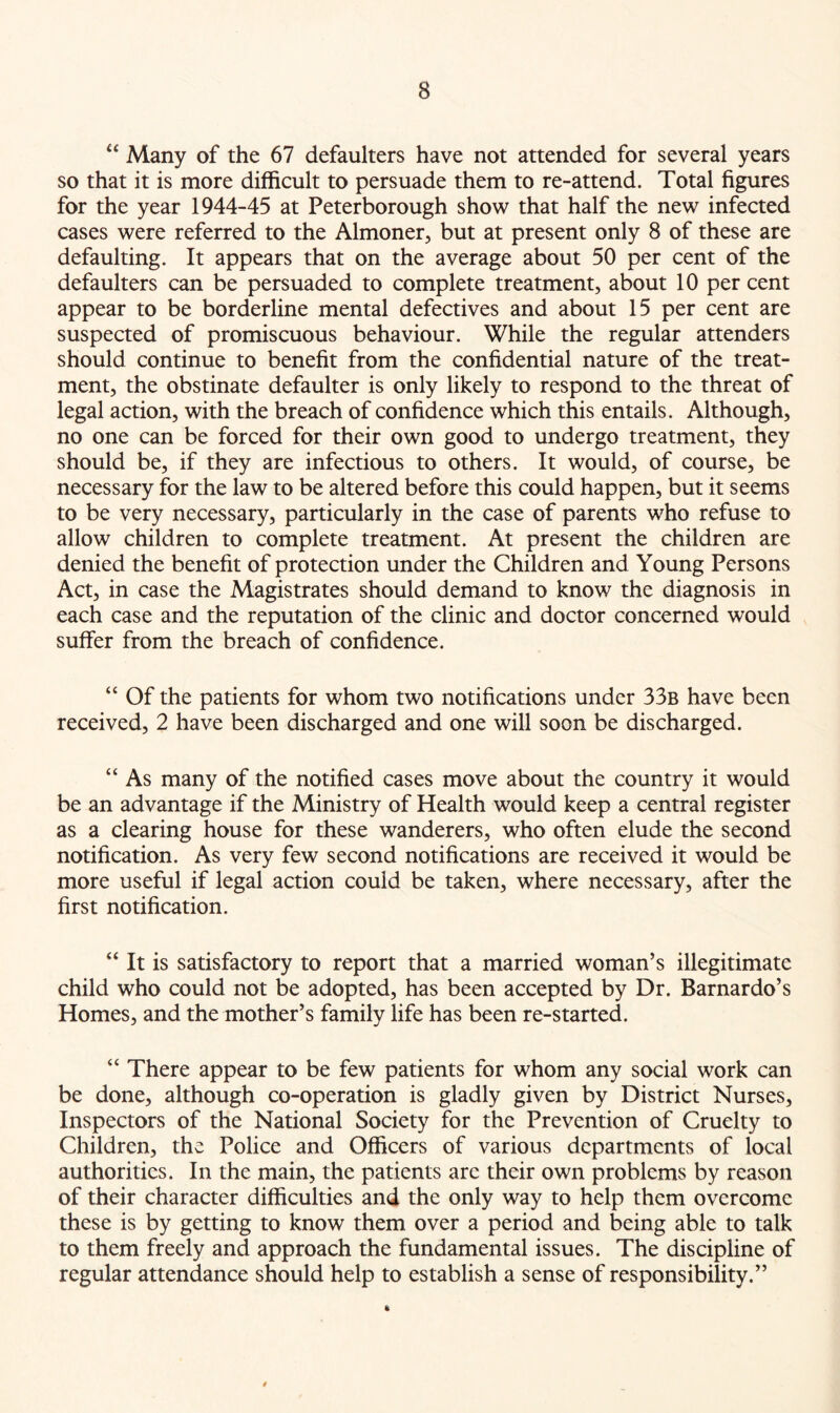 “ Many of the 67 defaulters have not attended for several years so that it is more difficult to persuade them to re-attend. Total figures for the year 1944-45 at Peterborough show that half the new infected cases were referred to the Almoner, but at present only 8 of these are defaulting. It appears that on the average about 50 per cent of the defaulters can be persuaded to complete treatment, about 10 per cent appear to be borderline mental defectives and about 15 per cent are suspected of promiscuous behaviour. While the regular attenders should continue to benefit from the confidential nature of the treat- ment, the obstinate defaulter is only likely to respond to the threat of legal action, with the breach of confidence which this entails. Although, no one can be forced for their own good to undergo treatment, they should be, if they are infectious to others. It would, of course, be necessary for the law to be altered before this could happen, but it seems to be very necessary, particularly in the case of parents who refuse to allow children to complete treatment. At present the children are denied the benefit of protection under the Children and Young Persons Act, in case the Magistrates should demand to know the diagnosis in each case and the reputation of the clinic and doctor concerned would suffer from the breach of confidence. “ Of the patients for whom two notifications under 33b have been received, 2 have been discharged and one will soon be discharged. “ As many of the notified cases move about the country it would be an advantage if the Ministry of Health would keep a central register as a clearing house for these wanderers, who often elude the second notification. As very few second notifications are received it would be more useful if legal action could be taken, where necessary, after the first notification. “ It is satisfactory to report that a married woman’s illegitimate child who could not be adopted, has been accepted by Dr. Barnardo’s Homes, and the mother’s family life has been re-started. “ There appear to be few patients for whom any social work can be done, although co-operation is gladly given by District Nurses, Inspectors of the National Society for the Prevention of Cruelty to Children, the Police and Officers of various departments of local authorities. In the main, the patients arc their own problems by reason of their character difficulties and the only way to help them overcome these is by getting to know them over a period and being able to talk to them freely and approach the fundamental issues. The discipline of regular attendance should help to establish a sense of responsibility.”