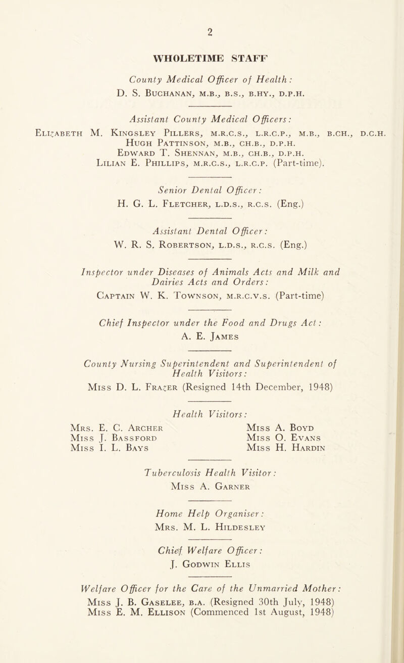 WHOLETIME STAFF County Medical Officer of Health: D. S. Buchanan^ m.b.^ b.s.^ b.hy.^ d.p.h. Assistant County Medical Officers: Elizabeth M. Kingsley Fillers^ m.r.c.s., l.r.c.p., m.b., b.ch.^ Hugh Pattinson^ m.b.^ ch.b.^ d.p.h. Edward T. Shennan^ m.b., gh.b.^ d.p.h. Lilian E. Phillips^, m.r.c.s.^ l.r.c.p. (Part-time). Senior Dental Officer: H. G. L. Fletcher^ l.d.s.^ r.c.s. (Eng.) Assistant Dental Officer: W. R. S. RobertsoN;, L.D.S., R.c.s. (Eng.) Inspector under Diseases of Animals Acts and Milk and Dairies Acts and Orders: Captain W. K. Townson^ m.r.c.v.s. (Part-time) Chief Inspector under the Food and Drugs Act: A. E. James County Nursing Superintendent and Superintendent of Health Visitors: Miss D, L. Fra^^er (Resigned 14th December, 1948) Health Visitors: Mrs. E. C. Archer Miss A. Boyd Miss J. Bassford Miss O. Evans Miss I. L. Bays Miss H. Hardin Tuberculosis Health Visitor: Miss A. Garner Home Help Organiser: Mrs. M. L. Hildesley Chief Welfare Officer: J. Godwin Ellis Welfare Officer for the Care of the Unmarried Mother Miss J. B. Gaselee, b,a. (Resigned 30th July, 1948) Miss E. M. Ellison (Commenced 1st August, 1948) D.C.H.