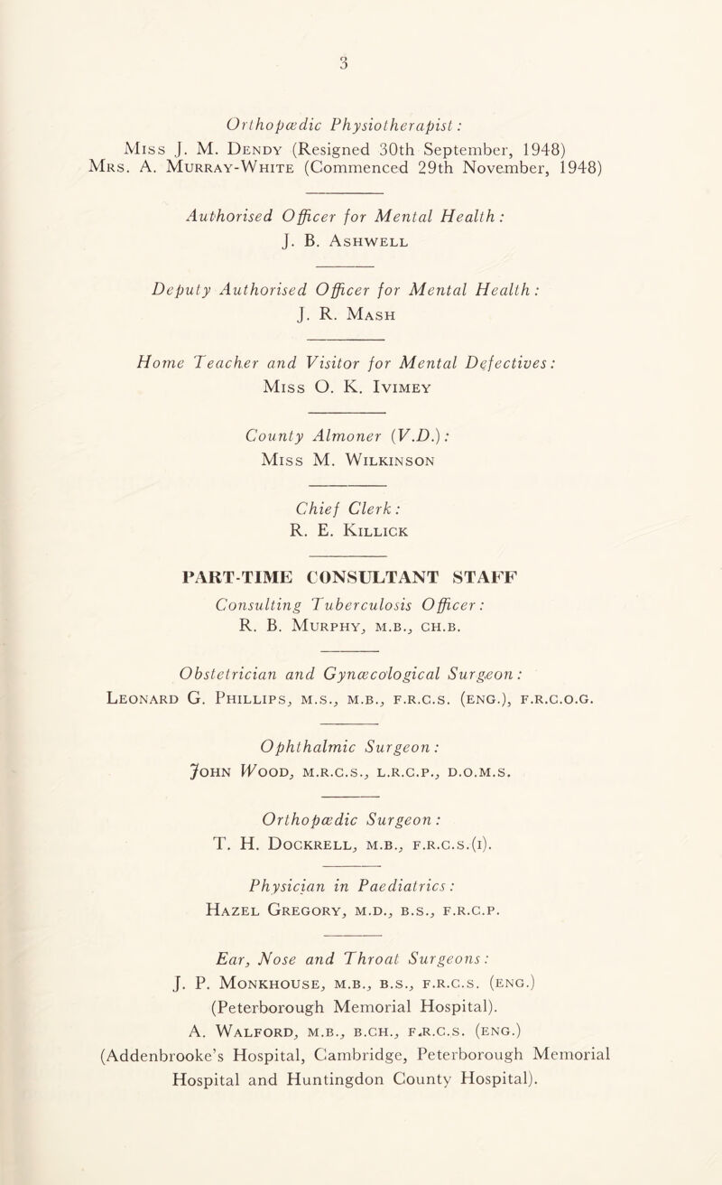 Orthopedic Physiotherapist: Miss J. M. Dendy (Resigned 30th September, 1948) Mrs. a. Murray-White (Commenced 29th November, 1948) Authorised Officer for Mental Health: J. B. Ashwell Deputy Authorised Officer for Mental Health: J. R. Mash Horne Teacher and Visitor for Mental Defectives: Miss O. K, Ivimey County Almoner iV.D.): Miss M. Wilkinson Chief Clerk: R. E. Killick PART-TIME CONSULTANT STAFF Consulting Tuberculosis Officer: R. B. Murphy, m.b., ch.b. Obstetrician and Gynecological Surgeon: Leonard G. Phillips, m.s., m.b., f.r.c.s. (eng.), f.r.c.o.g. Ophthalmic Surgeon: John Wood, m.r.g.s., l.r.c.p., d.o.m.s. Orthopedic Surgeon: T. H. Dockrell, m.b., f.r.c.s.(i). Physician in Paediatrics: Hazel Gregory, m.d., b.s., f.r.g.p. Ear, Nose and Throat Surgeons: J. P. Monkhouse, m.b., b.s., f.r.c.s. (eng.) (Peterborough Memorial Hospital). A. Walford, m.b., b.ch., f.r.c.s. (eng.) (Addenbrooke’s Hospital, Cambridge, Peterborough Memorial Hospital and Huntingdon County Hospital).