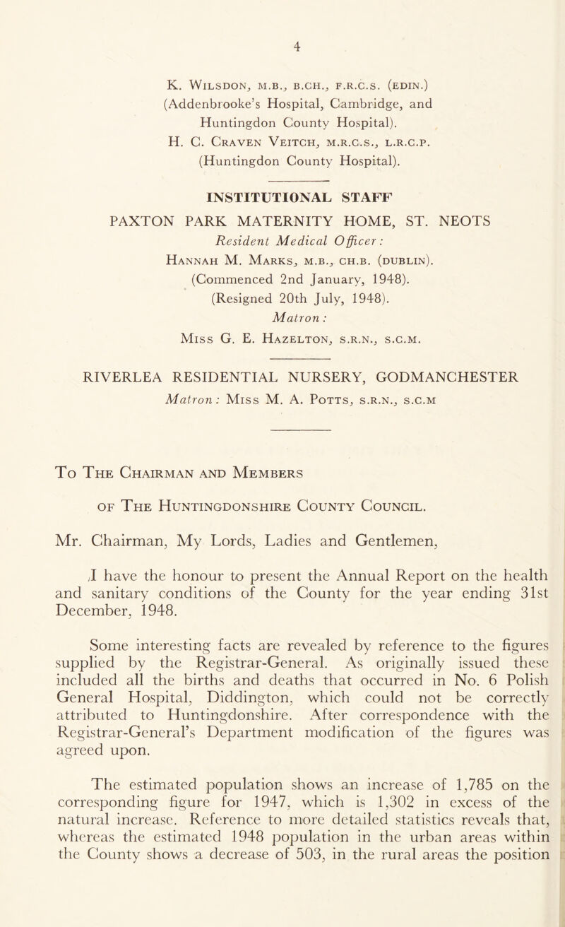 K. WlLSDON^ F.R.C.S. (eDIN.) (Addenbrooke’s Hospital, Cambridge, and Huntingdon County Hospital). H. C. Craven Veitch, m.r.g.s., l.r.c.p. (Huntingdon County Hospital). INSTITUTIONAL STAFF PAXTON PARK MATERNITY HOME, ST. NEOTS Resident Medical Officer: Hannah M. Marks, m.b., ch.b. (dublin). (Commenced 2nd January, 1948). (Resigned 20th July, 1948). Matron: Miss G. E. Hazelton, s.r.n., s.c.m. RIVERLEA RESIDENTIAL NURSERY, GODMANCHESTER Matron: Miss M. A, Potts, s.r.n., s.c.m To The Chairman and Members OF The Huntingdonshire County Council. Mr. Chairman, My Lords, Ladies and Gentlemen, J have the honour to present the Annual Report on the health and sanitary conditions of the County for the year ending 31st December, 1948. Some interesting facts are revealed by reference to the figures supplied by the Registrar-General. As originally issued these included all the births and deaths that occurred in No. 6 Polish General Hospital, Diddington, which could not be correctly attributed to Huntingdonshire. After correspondence with the Registrar-General’s Department modification of the figures was agreed upon. The estimated population shows an increase of 1,785 on the corresponding figure for 1947, which is 1,302 in excess of the natural increase. Reference to more detailed statistics reveals that, whereas the estimated 1948 population in the urban areas within the County shows a decrease of 503, in the rural areas the position