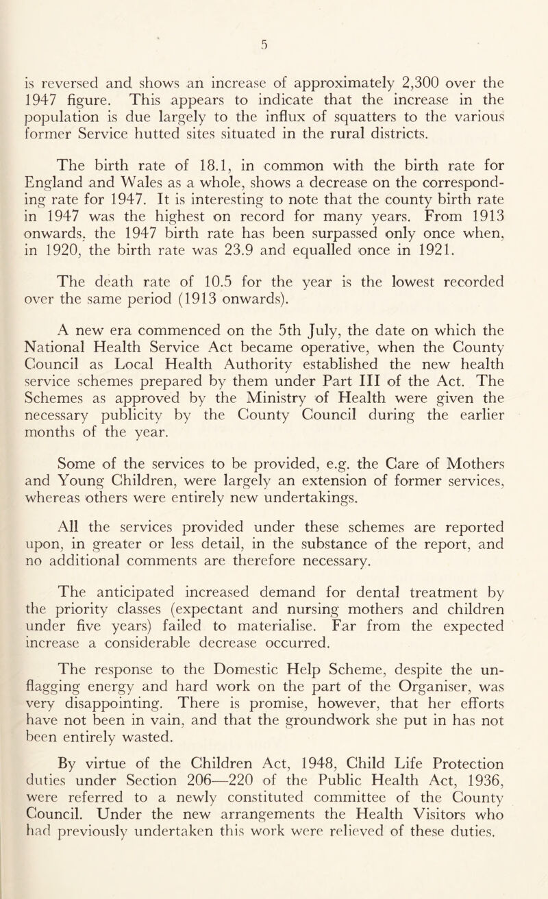 is reversed and shows an increase of approximately 2,300 over the 1947 figure. This appears to indicate that the increase in the population is due largely to the influx of squatters to the various former Service hutted sites situated in the rural districts. The birth rate of 18.1, in common with the birth rate for England and Wales as a whole, shows a decrease on the correspond- ing rate for 1947. It is interesting to note that the county birth rate in 1947 was the highest on record for many years. From 1913 onwards, the 1947 birth rate has been surpassed only once when, in 1920, the birth rate was 23.9 and equalled once in 1921. The death rate of 10.5 for the year is the lowest recorded over the same period (1913 onwards). A new era commenced on the 5th July, the date on which the National Health Service Act became operative, when the County Council as Local Health Authority established the new health service schemes prepared by them under Part HI of the Act. The Schemes as approved by the Ministry of Health were given the necessary publicity by the County Council during the earlier months of the year. Some of the services to be provided, e.g. the Care of Mothers and Young Children, were largely an extension of former services, whereas others were entirely new undertakings. All the services provided under these schemes are reported upon, in greater or less detail, in the substance of the report, and no additional comments are therefore necessary. The anticipated increased demand for dental treatment by the priority classes (expectant and nursing mothers and children under five years) failed to materialise. Far from the expected increase a considerable decrease occurred. The response to the Domestic Help Scheme, despite the un- flagging energy and hard work on the part of the Organiser, was very disappointing. There is promise, however, that her efforts have not been in vain, and that the groundwork she put in has not been entirely wasted. By virtue of the Children Act, 1948, Child Life Protection duties under Section 206—220 of the Public Health Act, 1936, were referred to a newly constituted committee of the County Council. Under the new arrangements the Health Visitors who had previously undertaken this work were relieved of these duties.