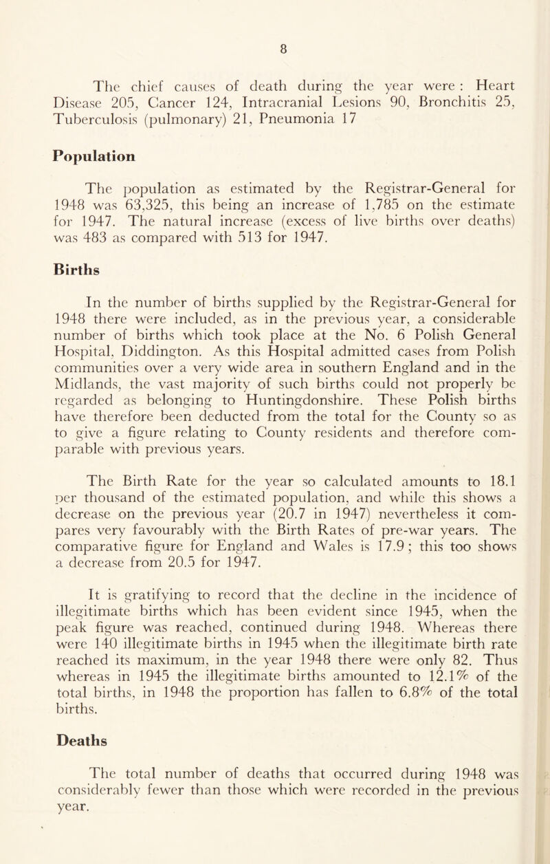 The chief causes of death during the year were : Heart Disease 205, Cancer 124, Intracranial Lesions 90, Bronchitis 25, Tuberculosis (pulmonary) 21, Pneumonia 17 Population The population as estimated by the Registrar-General for 1948 was 63,325, this being an increase of 1,785 on the estimate for 1947. The natural increase (excess of live births over deaths) was 483 as compared with 513 for 1947. Births In the number of births supplied by the Registrar-General for 1948 there were included, as in the previous year, a considerable number of births which took place at the No. 6 Polish General Hospital, Diddington. As this Hospital admitted cases from Polish communities over a very wide area in southern England and in the Midlands, the vast majority of such births could not properly be regarded as belonging to Huntingdonshire. These Polish births have therefore been deducted from the total for the County so as to give a figure relating to County residents and therefore com- parable with previous years. The Birth Rate for the year so calculated amounts to 18.1 per thousand of the estimated population, and while this shows a decrease on the previous year (20.7 in 1947) nevertheless it com- pares very favourably with the Birth Rates of pre-war years. The comparative figure for England and Wales is 17.9; this too shows a decrease from 20.5 for 1947. It is gratifying to record that the decline in the incidence of illegitimate births which has been evident since 1945, when the peak figure was reached, continued during 1948. Whereas there were 140 illegitimate births in 1945 when the illegitimate birth rate reached its maximum, in the year 1948 there were only 82. Thus whereas in 1945 the illegitimate births amounted to 12.1% of the total births, in 1948 the proportion has fallen to 6.8% of the total births. Deaths The total number of deaths that occurred durinc: 1948 was considerably fewer than those which were recorded in the previous year.
