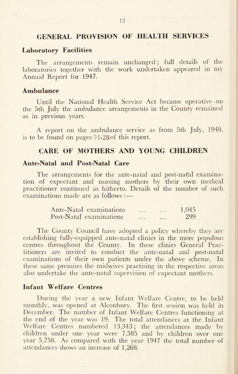 GENERAL PROVISION OF HEALTH SERVICES Laboratory Facilities The arrangements remain unchanged; full details of the laboratories together with the work undertaken appeared in my Annual Report for 1947. Ambulance Until the National Health Service Act became operative on the 5th July the ambulance arrangements in the County remained as in previous years. A report on the ambulance service as from 5th July, 1948, is to be found on pages 24-28 of this report. CARE OF MOTHERS AND YOUNG CHILDREN Ante-Natal and Post-Natal Care The arrangements for the ante-natal and post-natal examina- tion of expectant and nursing mothers by their own medical practitioner continued as hitherto. Details of the number of such examinations made are as follows :— Ante-Natal examinations ... ... 1,045 Post-Natal examinations ... ... 299 The County Council have adopted a policy whereby they are establishing fully-equipped ante-natal clinics in the more populous centres throughout the County. In these clinics General Prac- titioners are invited to conduct the ante-natal and post-natal examinations of their own patients under the above scheme. In these same premises the midwives practising in the respective areas also undertake the ante-natal supervision of expectant mothers. Infant Welfare Centres During the year a new Infant Welfare Centre, to be held monthly, was opened at Alconbury. The first session was held in December. The number of Infant Welfare Centres functioning' at o the end of the year was 19. The total attendances at the Infant Welfare Centres numbered 13,343; the attendances made by- children under one year were 7,585 and by children over one year 5,758. As compared with the year 1947 the total number of attendances shows an increase of 1,268.