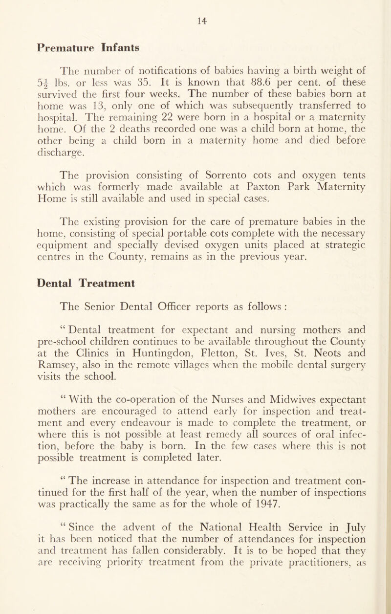 Premature Infants Tlic number of notifications of babies having a birth weight of 5|- lbs. or less was 35. It is known that 88.6 per cent, of these survived the first four weeks., The number of these babies born at home was 13, only one of which was subsequently transferred to hospital. The remaining 22 were born in a hospital or a maternity home. Of the 2 deaths recorded one was a child born at home, the other being a child born in a maternity home and died before discharge. The provision consisting of Sorrento cots and oxygen tents which was formerly made available at Paxton Park Maternity Home is still available and used in special cases. The existing provision for the care of premature babies in the home, consisting of special portable cots complete with the necessary equipment and specially devised oxygen units placed at strategic centres in the County, remains as in the previous year. Dental Treatment The Senior Dental Officer reports as follows: “ Dental treatment for expectant and nursing mothers and pre-school children continues to be available throughout the County at the Clinics in Huntingdon, Fletton, St. Ives, St. Neots and Ramsey, also in the remote villages when the mobile dental surgery visits the school. “ With the co-operation of the Nurses and Midwives expectant mothers are encouraged to attend early for inspection and treat- ment and every endeavour is made to complete the treatment, or where this is not possible at least remedy all .sources of oral infec- tion, before the baby is born. In the few cases where this is not possible treatment is completed later. “ The increase in attendance for inspection and treatment con- tinued for the first half of the year, when the number of in.spections was practically the same as for the whole of 1947. “ Since the advent of the National Health Service in July it has been noticed that the number of attendances for inspection and treatment has fallen considerably. It is to be hoped that they are receiving priority treatment from the private practitioners, as