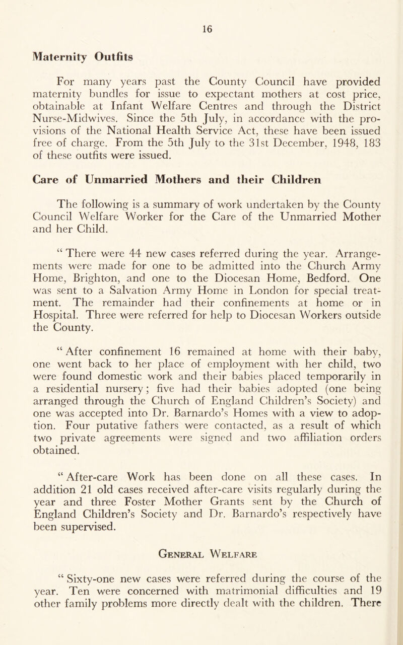 Maternity Outfits For many years past the County Council have provided maternity bundles for issue to expectant mothers at cost price, obtainable at Infant Welfare Centres and through the District Nurse-Midwives. Since the 5th July, in accordance with the pro- visions of the National Health Service Act, these have been issued free of charge. From the 5th July to the 31st December, 1948, 183 of these outfits were issued. Care of Unmarried Mothers and their Children The following is a summary of work undertaken by the County Council Welfare Worker for the Care of the Unmarried Mother and her Child. “ There were 44 new cases referred during the year. Arrange- ments were made for one to be admitted into the Church Army Home, Brighton, and one to the Diocesan Home, Bedford. One was sent to a Salvation Army Home in London for special treat- ment. The remainder had their confinements at home or in Hospital. Three were referred for help to Diocesan Workers outside the County. “ After confinement 16 remained at home with their baby, one went back to her place of employment with her child, two were found domestic work and their babies placed temporarily in a residential nursery; five had their babies adopted (one being arranged through the Church of England Children’s Society) and one was accepted into Dr. Barnardo’s Homes with a view to adop- tion. Four putative fathers were contacted, as a result of which two private agreements were signed and two affiliation orders obtained. “ After-care Work has been done on all these cases. In addition 21 old cases received after-care visits regularly during the year and three Foster Mother Grants sent by the Church of England Children’s Society and Dr. Barnardo’s respectively have been supervised. General Welfare “ Sixty-one new cases were referred during the course of the year. Ten were concerned with matrimonial difficulties and 19 other family problems more directly dealt with the children. There