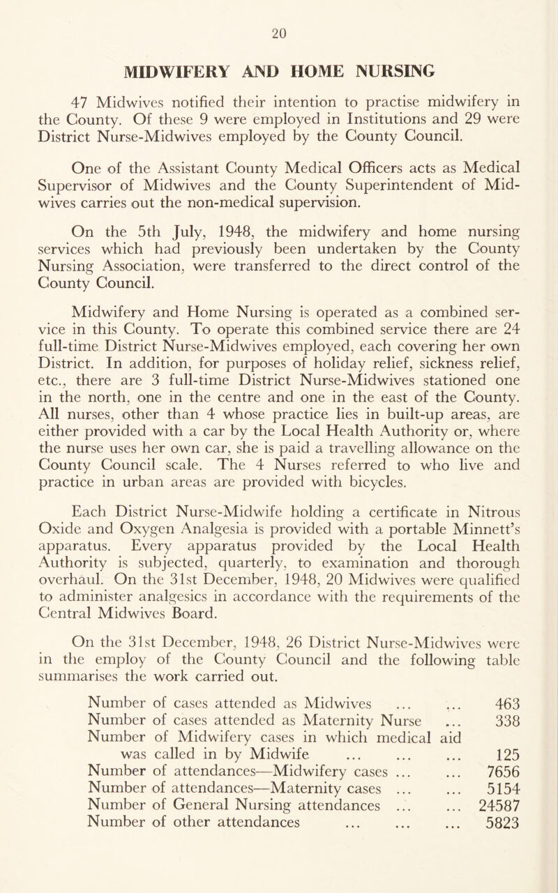 MIDWIFERY AND HOME NURSING 47 Midwives notified their intention to practise midwifery in the County. Of these 9 were employed in Institutions and 29 were District Nurse-Midwives employed by the County Council. One of the Assistant County Medical Officers acts as Medical Supervisor of Midwives and the County Superintendent of Mid- wives carries out the non-medical supervision. On the 5th July, 1948, the midwifery and home nursing services which had previously been undertaken by the County Nursing Association, were transferred to the direct control of the County Council. Midwifery and Home Nursing is operated as a combined ser- vice in this County. To operate this combined service there are 24 full-time District Nurse-Midwives employed, each covering her own District. In addition, for purposes of holiday relief, sickness relief, etc., there are 3 full-time District Nurse-Midwives stationed one in the north, one in the centre and one in the east of the County. All nurses, other than 4 whose practice lies in built-up areas, are either provided with a car by the Local Health Authority or, where the nurse uses her own car, she is paid a travelling allowance on the County Council scale. The 4 Nurses referred to who live and practice in urban areas are provided with bicycles. Each District Nurse-Midwife holding a certificate in Nitrous Oxide and Oxygen Analgesia is provided with a portable Minnett’s apparatus. Every apparatus provided by the Local Health Authority is subjected, quarterly, to examination and thorough overhaul. On the 31st December, 1948, 20 Midwives were qualified to administer analgesics in accordance with the requirements of the Central Midwives Board. On the 31st December, 1948, 26 District Nurse-Midwives were in the employ of the County Council and the following table summarises the work carried out. Number of cases attended as Midwives Number of cases attended as Maternity Nurse Number of Midwifery cases in which medical aid was called in by Midwife Number of attendances—Midwifery cases ... Number of attendances—Maternity cases ... Number of General Nursing attendances ... Number of other attendances 463 338 125 7656 5154 24587 5823