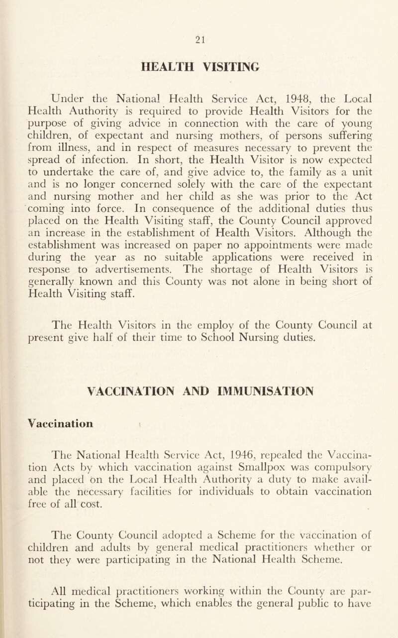 HEALTH VISITING Under the National Health Service Act, 1948, the Local Health Authority is required to provide Health Visitors for the purpose of giving advice in connection with the care of young children, of expectant and nursing mothers, of persons suffering from illness, and in respect of measures necessary to prevent the spread of infection. In short, the Health Visitor is now expected to undertake the care of, and give advice to, the family as a unit and is no longer concerned solely with the care of the expectant and nursing mother and her child as she was prior to the Act coming into force. In consequence of the additional duties thus placed on the Health Visiting staff, the County Council approved an increase in the establishment of Health Visitors. Although the establishment was increased on paper no appointments were made during the year as no suitable applications were received in response to advertisements. The shortage of Health Visitors is generally known and this County was not alone in being short of Health Visiting staff. The Health Visitors in the employ of the County Council at present give half of their time to School Nursing duties. VACCINATION AND IMMUNISATION Vaccination The National Health Service Aet, 1946, repealed the Vaccina- tion Acts by which vaccination against Smallpox was compulsory and placed on the Local Health Authority a duty to make avail- able the necessary facilities for individuals to obtain vaccination free of all cost. The County Council adopted a Scheme for the vaccination of children and adults by general medical practitioners whether or not they were participating in the National Health Scheme. All medical practitioners working within the County are par- ticipating in the Scheme, which enables the general public to have