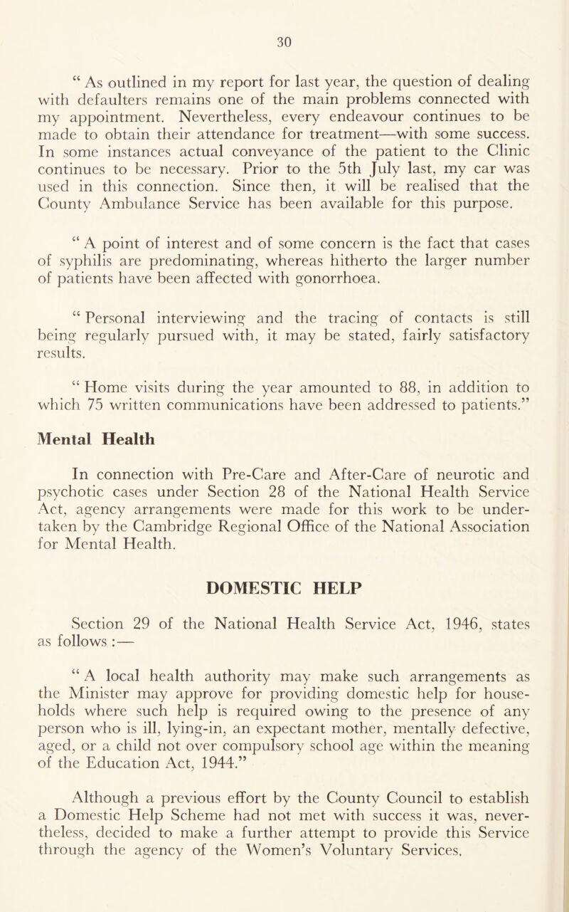 “ As outlined in my report for last year, the question of dealing with defaulters remains one of the main problems connected with my appointment. Nevertheless, every endeavour continues to be made to obtain their attendance for treatment—with some success. In some instances actual conveyance of the patient to the Clinic continues to be necessary. Prior to the 5th July last, my car was used in this connection. Since then, it will be realised that the County Ambulance Service has been available for this purpose. “ A point of interest and of some concern is the fact that cases of syphilis are predominating, whereas hitherto the larger number of patients have been affected with gonorrhoea. “ Personal interviewing and the tracing of contacts is still being regularly pursued with, it may be stated, fairly satisfactory results. “ Home visits during the year amounted to 88, in addition to which 75 written communications have been addressed to patients.” Mental Health In connection with Pre-Care and After-Care of neurotic and psychotic cases under Section 28 of the National Health Service Act, agency arrangements were made for this work to be under- taken by the Cambridge Regional Office of the National Association for Mental Health. DOMESTIC HELP Section 29 of the National Health Service Act, 1946, states as follows : — “ A local health authority may make such arrangements as the Minister may approve for providing domestic help for house- holds where such help is required owing to the presence of any person who is ill, lying-in, an expectant mother, mentally defective, aged, or a child not over compulsory school age within the meaning of the Education Act, 1944.” Although a previous effort by the County Council to establish a Domestic Help Scheme had not met with success it was, never- theless, decided to make a further attempt to provide this Service through the agency of the Women’s Voluntary Services.