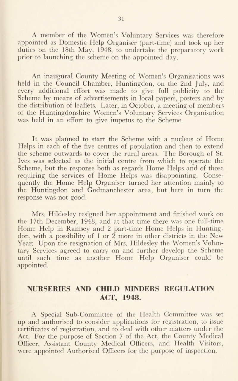 A member of the Women’s Voluntary Services was therefore appointed as Domestic Help Organiser (part-time) and took up her duties on the 18th May, 1948, to undertake the preparatory work prior to launching the scheme on the appointed day. An inaugural County Meeting of Women’s Organisations was held in the Council Chamber, Huntingdon, on the 2nd July, and every additional effort was made to give full publicity to the Scheme by means of advertisements in local papers, posters and by the distribution of leaflets. Later, in October, a meeting of members of the Huntingdonshire Women’s Voluntary Services Organisation was held in an effort to give impetus to the Scheme. It was planned to start the Scheme with a nucleus of Home Helps in each of the five centres of population and then to extend the scheme outwards to cover the rural areas. The Borough of St. Ives was selected as the initial centre from which to operate the Scheme, but the response both as regards Home Helps and of those requiring the services of Home Helps was disappointing. Conse- quently the Home Help Organiser turned her attention mainly to the Huntingdon and Godmanchester area, but here in turn the response was not good. Mrs. Hildesley resigned her appointment and finished work on the 17th December, 1948, and at that time there was one full-time Home Help in Ramsey and 2 part-time Home Helps in Hunting- don, with a possibility of 1 or 2 more in other districts in the New Year: Upon the resignation of Mrs. Hildesley the Women’s Volun- tary Services agreed to carry on and further develop the Scheme until such time as another Home Help Organiser could be appointed. NURSERIES AND CHILD MINDERS REGULATION ACT, 1948. A Special Sub-Committee of the Health Committee was set up and authorised to consider applications for registration, to issue certificates of registration, and to deal with other matters under the Act. For the purpose of Section 7 of the Act, the County Medical Officer, Assistant County Medical Officers, and Health Visitors, were appointed Authorised Officers for the purpose of inspection.