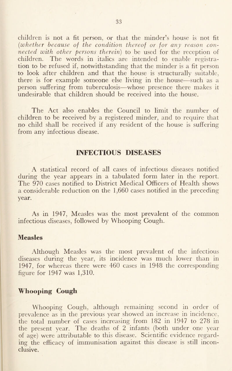 children is not a fit person, or that the minder’s house is not fit [whether because of the condition thereof or for any reason con- nected with other persons therein) to be used for the reception of children. The words in italics are intended to enable registra- tion to be refused if, notwithstanding that the minder is a fit person to look after children and that the house is structurally suitable, there is for example someone else living in the house—such as a person suffering from tuberculosis—whose presence there makes it undesirable that children should be received into the house. The Act also enables the Council to limit the number of children to be received by a registered minder, and to require that no child shall be received if any resident of the house is suffering from any infectious disease. INFECTIOUS DISEASES A statistical record of all cases of infectious diseases notified during the year appears in a tabulated form later in the report. The 970 cases notified to District Medical Officers of Health shows a considerable reduction on the 1,660 cases notified in the preceding year. As in 1947, Measles was the most prevalent of the common infectious diseases, followed by Whooping Cough. Measles Although Measles was the most prevalent of the infectious diseases during the year, its incidence was much lower than in 1947, for whereas there were 460 cases in 1948 the corresponding figure for 1947 was 1,310. Whooping Cough Whooping Cough, although remaining second in order of prevalence as in the previous year showed an increase in incidence, the total number of cases increasing from 182 in 1947 to 278 in the present year. The deaths of 2 infants (both under one year of age) were attributable to this disease. Scientific evidence regard- ing the efficacy of immunisation against this disease is still incon- clusive.