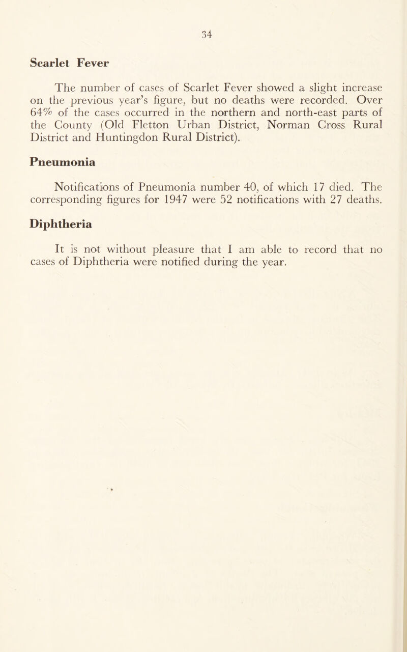 Scarlet Fever The number of cases of Scarlet Fever showed a slight increase on the previous year’s figure, but no deaths were recorded. Over 64% of the cases occurred in the northern and north-east parts of the County (Old Fletton Urban District, Norman Gross Rural District and Huntingdon Rural District). Pneumonia Notifications of Pneumonia number 40, of which 17 died. The corresponding figures for 1947 were 52 notifications with 27 deaths. Diphtheria It is not without pleasure that I am able to record that no cases of Diphtheria were notified during the year.