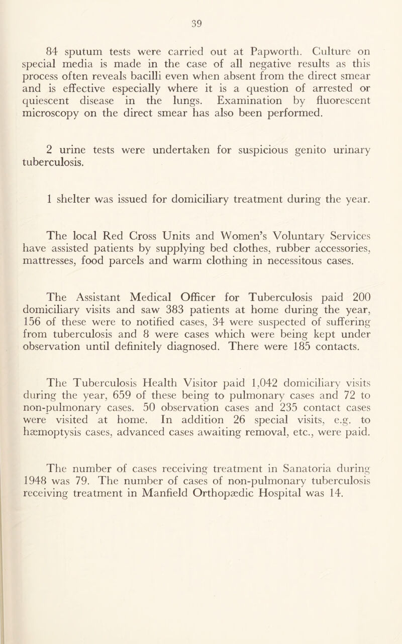 84 sputum tests were carried out at Papworth. Culture on special media is made in the case of all negative results as this process often reveals bacilli even when absent from the direct smear and is effective especially where it is a question of arrested or quiescent disease in the lungs. Examination by fluorescent microscopy on the direct smear has also been performed. 2 urine tests were undertaken for suspicious genito urinary tuberculosis. 1 shelter was issued for domiciliary treatment during the year. The local Red Cross Units and Women’s Voluntary Services have assisted patients by supplying bed clothes, rubber accessories, mattresses, food parcels and warm clothing in necessitous cases. The Assistant Medical Officer for Tuberculosis paid 200 domiciliary visits and saw 383 patients at home during the year, 156 of these were to notified cases, 34 were suspected of suffering from tuberculosis and 8 were cases which were being kept under observation until definitely diagnosed. There were 185 contacts. The Tuberculosis Health Visitor paid 1,042 domiciliary visits during the year, 659 of these being to pulmonary cases and 72 to non-pulmonary cases. 50 observation cases and 235 contact cases were visited at home. In addition 26 special visits, e.g. to haemoptysis cases, advanced cases awaiting removal, etc., were paid. The number of cases receiving treatment in Sanatoria during 1948 was 79. The number of cases of non-pulmonary tuberculosis receiving treatment in Manfield Orthopaedic Hospital was 14.