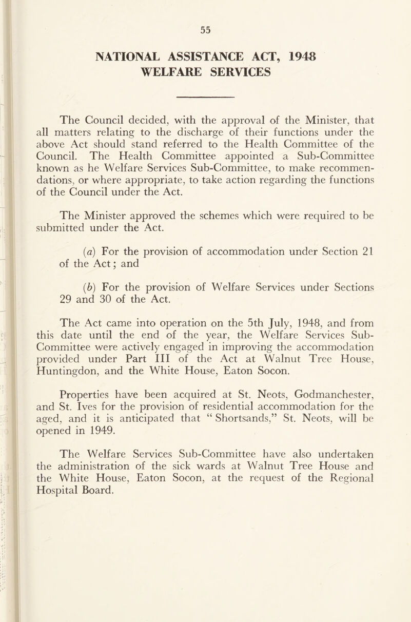 NATIONAL ASSISTANCE ACT, 1948 WELFARE SERVICES The Council decided, with the approval of the Minister, that all matters relating to the discharge of their functions under the above Act should stand referred to the Health Committee of the Council. The Health Committee appointed a Sub-Committee known as he Welfare Services Sub-Committee, to make recommen- dations, or where appropriate, to take action regarding the functions of the Council under the Act. The Minister approved the schemes which were required to be submitted under the Act. (a) For the provision of accommodation under Section 21 of the Act; and (b) For the provision of Welfare Services under Sections 29 and 30 of the Act. The Act came into operation on the 5th July, 1948, and from this date until the end of the year, the Welfare Services Sub- Committee were actively engaged in improving the accommodation provided under Part HI of the Act at Walnut Tree House, Huntingdon, and the White House, Eaton Socon. Properties have been acquired at St. Neots, Godmanchester, and St. Ives for the provision of residential accommodation for the aged, and it is anticipated that “ Shortsands,” St. Neots, will be opened in 1949. The Welfare Services Sub-Committee have also undertaken the administration of the sick wards at Walnut Tree House and the White House, Eaton Socon, at the request of the Regional Hospital Board.