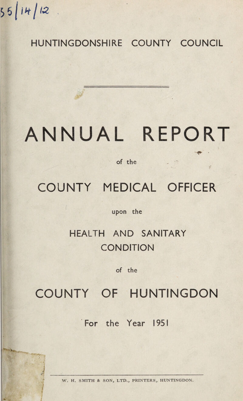 HUNTINGDONSHIRE COUNTY COUNCIL ANNUAL REPORT of the . <-/.• f COUNTY MEDICAL OFFICER ( upon the HEALTH AND SANITARY CONDITION COUNTY OF HUNTINGDON For the Year 1951 tj 1 W. H. SMITH & SON, LTD., PRINTERS, HUNTINGDON.