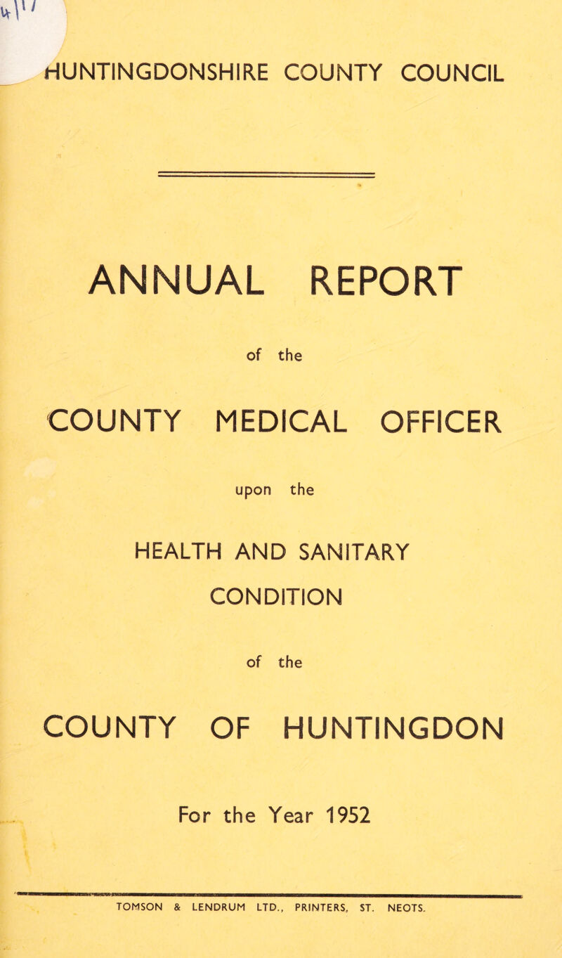 HUNTINGDONSHIRE COUNTY COUNCIL ANNUAL REPORT COUNTY MEDICAL OFFICER upon the HEALTH AND SANITARY CONDITION COUNTY OF HUNTINGDON For the Year 1952 TOMSON & LENDRUM LTD., PRINTERS, ST. NEOTS.