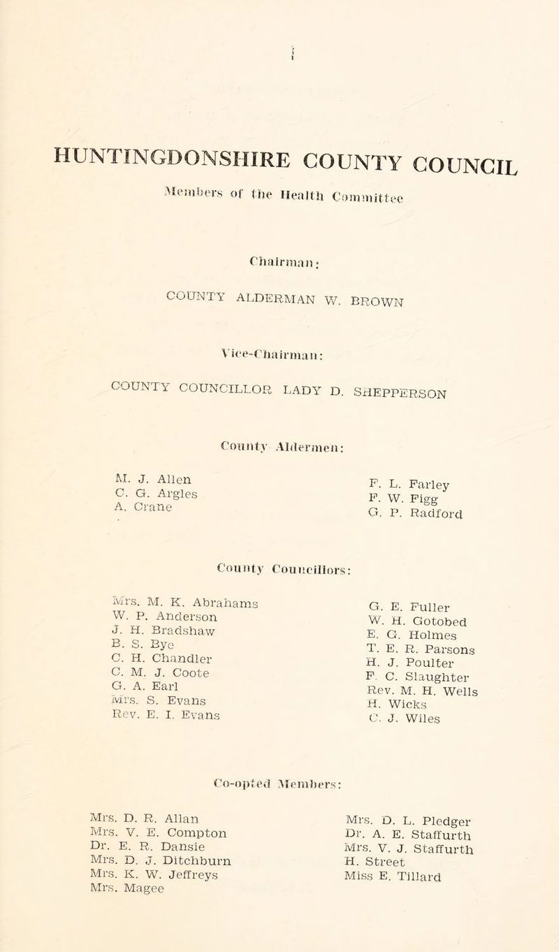s HUNTINGDONSHIRE COUNTY COUNCIL Members of the Health Committee Chairman: COUNT'S ALDERMAN W. BROWN Vice-Chairman: COUNTY COUNCILLOR LADY D. SHEPPERSON County Aldermen: M. J. Allen C, G. Argles A. Crane P. L. Farley F. W. Figg G. P. Radforcl County Councillors: Mrs, M. K. Abrahams W. p, Anderson J. H. Bradshaw B. S. Bye C. H. Chandler C. M. J. Coote G. A. Earl Mrs. S. Evans Rev. E. I. Evans G. E. Fuller W. H. Gotobed E. G. Holmes T. E. R. Parsons H. J. Poulter F C. Slaughter Rev. M. PI. Wells H. Wicks C. J. Wiles Co-opted Members: Mrs. D. R. Allan Mrs. V. E. Compton Dr. E. R. Dansie Mrs. D. J. Ditchburn Mrs. K. W. Jeffreys Mrs. Magee Mrs. D. L. Pledger Dr. A. E. Staffurth Mrs. V. J. Staffurth H. Street Miss E. Tillard