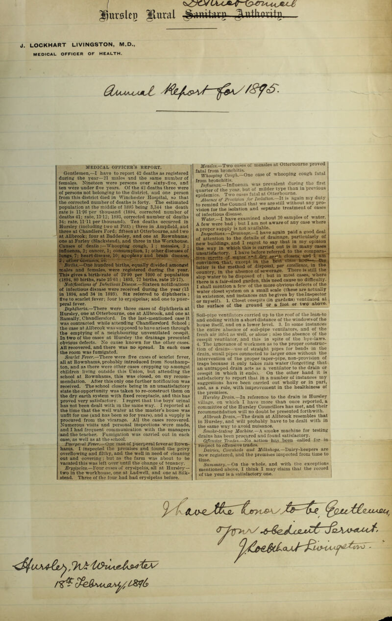 llttrai Ipurskg J. LOCKHART LIVINGSTON, M.D., MEDICAL OFFICER OF HEALTH. jwutog gUtlmitg— $MAA±AJut MEDICAL OFFICER’S REPORT. Gentlemen,—I have to report 42 deaths as registered during the year—21 males and the same number of females. Nineteen were persons over sixty-five, and ten were under live years. Of the 42 deaths three were of persons not belonging to the district, and one person from this district died in Winchester Hospital, so that the corrected number of deaths is forty. The estimated population at the middle of 1 Sl.»5 being 3,344 the death rate is 1T9G per thousand (1894, corrected number of deaths 41; rate, 1312; 1893, corrected number of deaths 34; rate, 11T1 per thousand). Ten deaths occurred in Hursley (including two at Pitt) ; three in Ampfield, and three at Chandlers Ford; fifteen at Otterbourne, and two at All brook; four at Baddesley, and one at Bownhams; one at Farley (Slackstead), and three in the Workhouse. Causes of death :—Whooping cough, 1 ; measles, 2 ; influenza, 2; cancer, 1; consumption, 1; other diseases of lungs, 7; heart disease, 10; apoplexy and brain disease, 3 , oilier ui..tii'C-S, iu. Births.—One hundred births, equally divided amongst males and females, were registered during the year. This gives a birth-rate of 29‘90 per 1000 of population (1894, 80 births, rate 256I ; 1893, 77 births, rate 25T7). Notifications of Infectious Disease.—Sixteen notifications of infectious disease were received during the year (13 in 1894, and 34 in 1893). Six referred to diphtheria ; five to scarlet fever; four to erysipelas; and one to puer- peral fever. Diphtheria.—There were three cases of diphtheria at Hursley, one at Otterbourne, one at Allbrook, and one at Ramally, Chandlersford. In the last-mentioned case it was contracted while attending Chandlersford School ; the case at Allbrook was supposed to have arisen through the emptying of a neighbouring unventilated cesspit. In two of the cases at Hursley the drainage presented obvious defects. No cause known for the other cases. All recovered, and there was no spread. In each case the room was fumigated. Scarlet Fever.—There were five eases of scarlet fever, all at Bownhams, probably introduced from Southamp- ton, and as there were other cases cropping up amongst children living outside this Union, but attending the school at Bownhams, this was closed, on my recom- mendation. After this only one further notification was received. The school closets being in an unsatisfactory state the opportunity was taken to re-construct them on the dry earth system with fixed receptacle, and this has proved very satisfactory. I regret that the boys’ urinal has not been dealt with in the same way. I reported at the time that the well water at the master's house was unfit for use (and has been so for years), and a supply is procured from the vicarage. All the cases recovered. Numerous visits and personal inspections were made, and I had frequent communication with the managers and the teacher. Fumigation was carried out in each case, as well as at the school. Puerperal Fever.—One case ol puerperal fever at Rown- hams. I inspected the premises and found the privy overflowing and filthy, and the well in need of cleaning out and covering ; but as the farm was about to be vacated this was left over until the change of tenancy. Erysipelas.—Four cases of erysipelas, all at Hursley — two in the workhouse, one at Ladwell, and one at Silk- stead. Three of the four had had erysipelas before. Measles— Two cases of measles at Otterbourne proved fatal from bronchitis. . . , Whooping Cough.—One case of whooping cough fatal from bronchitis. ., „ . Influenza.—Influenza was prevalent during the first quarter of the year, but of milder type than in previous epidemics. Two cases fatal at Otterbourne. Absence of Provision for Isolation.—It is again my duty to remind the Council that we are still without any pro- vision for the isolation and separate treatment of cases of infectious disease. , „„ Water—I have examined about 20 samples of water. A few were bad ; but I am not aware of any case where a proper supply is not available. Inspections.—Drainage.—I have again paid a good deal of attention to the details of drainage, particularly of new buildings, and I regret to say that in my opinion the way in which this is carried out is in many cases unsatisfactory. I have before referred to the eompara- tive merits of witter p.rd -dry «^r*h closets, and a am convinced that, except in the best class hot?—- the latter is the method of disposal, par excellence, in the country, in the absence of sewerage. There is still the slop water to be disposed of ; but in most cases, where there is a fair-sized garden, this need cause no difficulty. I shall mention a few of the more obvious defects of the water closet system on a small scale (these are actually in existence, and instances can be given by the inspector or myself). 1. Closet cesspits (in gardens) ventilated at the surface of the ground or a foot or two above. Soil-pipe ventilators carried up to the roof of the lean-to and ending within a short distance of the windows of the house itself, and on a lower level. 3. In some instances the entire absence of soil-pipe ventilators, and of the fresh air inlet as well, or aloue ; also the absence of the cesspit ventilator, and this in spite of the bye-laws. 4. The ignorance of workmen as to the proper construc- tion of drains—use of straight pipes for bends in the drain, small pipes connected to larger ones without the intervention of the proper taper-pipe, non-provision of traps because it only takes rain water (forgetting that an untrapped drain acts as a ventilator to the drain or cesspit in which it ends). On the other hand it is satisfactory to report that in a number of instances my suggestions have been carried out wholly or in part, and, as a rule, with improvement in the healthiness of the premises. Hursley Drain.—In reference to the drain in Hursley village, on which I have more than once reported, a committee of the Hursley Councillors has met, and their recommendation will no doubt be presented forthwith. Allbrook Drain— The drain at Allbrook resembles that in Hursley, and will probably have to be dealt with in the same way to avoid nuisance. Smoke-testing Machine.—A smoke machine for testing drains has been procured and found satisfactory. Offensive Trades—No actiou has been called for in respect to offensive trades. Dairies, Cowsheds and Milkshops.—Dairy-keepers are now registered, and the premises inspected from time to time. Summary.—On the whole, and with the exceptions mentioned above, I think I may claim that the record of the year is a satisfactory one.