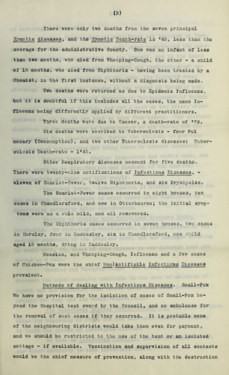 (3) There were only two deaths from the seven principal Zymotic j* ijL^ajt&s > and the Zymotic Is at h~rats is *48, less than the average for the administrative County. One was an infant of less than two months, who died from Whooping-Cough, the other - a child of 18 months, who died from Diphtheria - having been treated by a Chemist, in the first instance, without a diagnosis being made. Two deaths were returned as due to Epidemic Influenza, but it is doubtful if this includes all the cases, the name In- fluenza being differently applied by different practitioners. Three deaths were due to Cancer, a death-rate of »72. Six deaths were ascribed to Tuberculosis - four Pul monary (Consumption), and two other Tuberculosis diseases: Tuber- culosis Death-rate - 1*45. Other Respiratory diseases account for five deaths. There were twenty-line notifications of Infectlous Diseases, - eleven of Scarlet-Fevei, twelve Diphtheria, and six Eryaijelas. The Scarlet-Fever cases occurred in eight houses, ten cases in Chandlersfora, and one in Otterbourne; the initial symp- toms were as a rule mild, ana all recovered. The Diphtheria cases occurred in seven houses, two cases in Hursley, four in Baddesley, six in Chandlersford, one child aged 18 months, dying in Baddesley. Measles, and fthooping-Cough, Influenza and a few cases of Chicken-Pox were the chief yon)notifiable Infectious Diseases prevalent. l/othods of dealing with Infectious Diseases. Small-Pox We have no provision for the isolation of cases of Small-Pox be- yond the Hospital tent own'd by the Council, and no ambulance for the removal of such cases if they occurred. It is probable none of the neighbouring districts would take them even for payment, and we should be restricted to the use of the tent or an isolated cottage - if available. Vaccination and supervision of all contacts would be the chief measure of prevention, along with the destruction