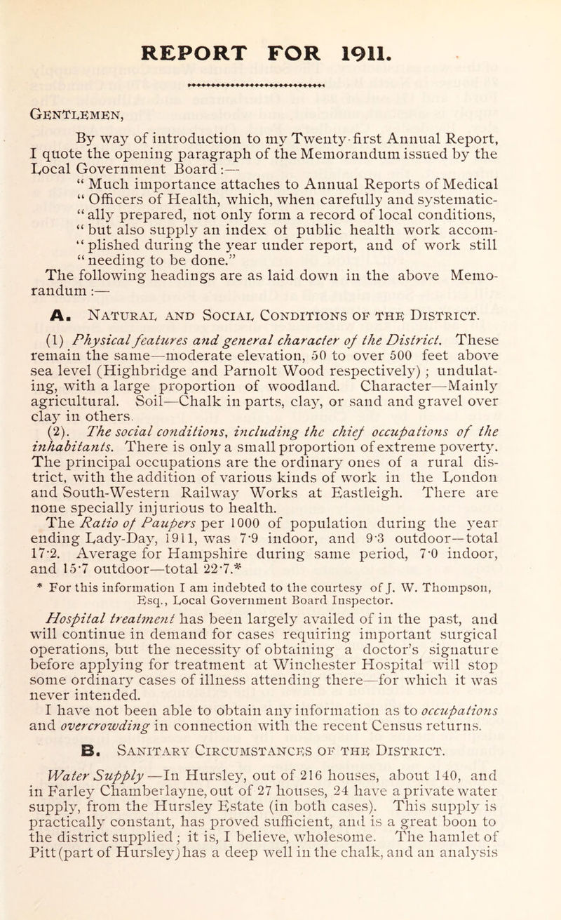 REPORT FOR 1911. Gentlemen, By way of introduction to my Twenty-first Annual Report, I quote the opening paragraph of the Memorandum issued by the Local Government Board :— “ Much importance attaches to Annual Reports of Medical “ Officers of Health, which, when carefully and systematic- “ ally prepared, not only form a record of local conditions, “ but also supply an index ot public health work accom- plished during the year under report, and of work still “ needing to be done.” The following headings are as laid down in the above Memo- randum :— A. Naturae and Sociae Conditions of the District. (1) Physical features a?id general character of the District. These remain the same-moderate elevation, 50 to over 500 feet above sea level (Highbridge and Parnolt Wood respectively) ; undulat- ing, with a large proportion of woodland. Character—Mainly agricultural. Soil—Chalk in parts, cla}q or sand and gravel over clay in others. (2) . The social conditions, including the chief occupations of the inhabitants. There is only a small proportion of extreme poverty. The principal occupations are the ordinary ones of a rural dis- trict, with the addition of various kinds of work in the London and South-Western Railway Works at Eastleigh. There are none specially injurious to health. The Ratio of Paupers per 1000 of population during the year ending Lady-Day, 1911, was 7-9 indoor, and 9'3 outdoor—total 17’2. Average for Hampshire during same period, 7*0 indoor, and 15*7 outdoor—total 22*7.* * For this information I am indebted to the courtesy of J. W. Thompson, Esq., Local Government Board Inspector. Hospital treatment has been largely availed of in the past, and will continue in demand for cases requiring important surgical operations, but the necessity of obtaining a doctor’s signature before applying for treatment at Winchester Hospital will stop some ordinary cases of illness attending there—for which it was never intended. I have not been able to obtain any information as to occupations and overcrowding in connection with the recent Census returns. B. Sanitary Circumstances of the District. Water Supply—In Hursley, out of 216 houses, about 140, and in Farley Chamberlayne, out of 27 houses, 24 have a private water supply, from the Hursley Estate (in both cases). This supply is practically constant, has proved sufficient, and is a great boon to the district supplied; it is, I believe, wholesome. The hamlet of Pitt (part of Hursleyjhas a deep well in the chalk, and an analysis