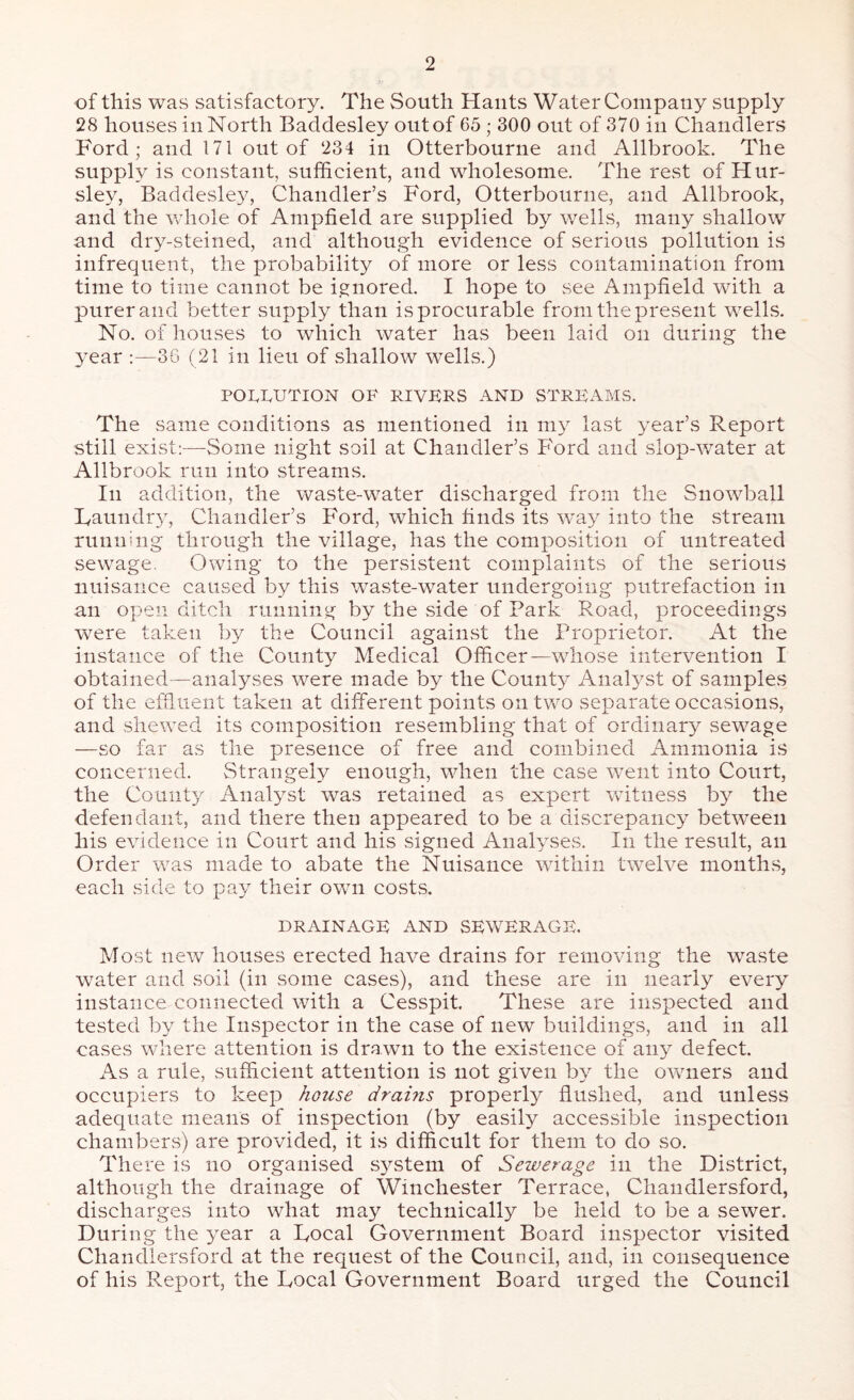 of this was satisfactory. The South Hants Water Company supply 28 houses in North Baddesley out of 65 ; 300 out of 370 in Chandlers Ford; and 171 out of 234 in Otterbourne and Allbrook. The supply is constant, sufficient, and wholesome. The rest of Hur- sley, Baddesley, Chandler’s Ford, Otterbourne, and Allbrook, and the whole of Ampfield are supplied by wells, many shallow and dry-steined, and although evidence of serious pollution is infrequent, the probability of more or less contamination from time to time cannot be ignored. I hope to see Ampfield with a purer and better supply than is procurable from the present wells. No. of houses to which water has been laid on during the year :—36 (21 in lieu of shallow wells.) POLLUTION OF RIVERS AND STREAMS. The same conditions as mentioned in my last year’s Report still exist:—Some night soil at Chandler’s Ford and slop-water at Allbrook run into streams. In addition, the waste-water discharged from the Snowball Laundiy, Chandler’s Ford, which finds its way into the stream running through the village, has the composition of untreated sewage. Owing to the persistent complaints of the serious nuisance caused by this waste-water undergoing putrefaction in an open ditch running by the side of Park Road, proceedings were taken by the Council against the Proprietor. At the instance of the County Medical Officer—whose intervention I obtained—analyses were made by the County Anatyst of samples of the effluent taken at different points on two separate occasions, and shewed its composition resembling that of ordinarj^ sewage —so far as the presence of free and combined Ammonia is concerned. Strangely enough, when the case went into Court, the County Analyst was retained as expert witness by the defendant, and there then appeared to be a discrepancy between his evidence in Court and his signed Analyses. In the result, an Order was made to abate the Nuisance within twelve months, each side to pay their own costs. DRAINAGE AND SEWERAGE. Most new houses erected have drains for removing the waste water and soil (in some cases), and these are in nearly every instance connected with a Cesspit. These are inspected and tested by the Inspector in the case of new buildings, and in all cases where attention is drawn to the existence of any defect. As a rule, sufficient attention is not given by the owners and occupiers to keep house drahis properly flushed, and unless adequate means of inspection (by easily accessible inspection chambers) are provided, it is difficult for them to do so. There is no organised system of Sewerage in the District, although the drainage of Winchester Terrace, Chandlersford, discharges into what may technically be held to be a sewer. During the year a Local Government Board inspector visited Chandlersford at the request of the Council, and, in consequence of his P^eport, the Local Government Board urged the Council