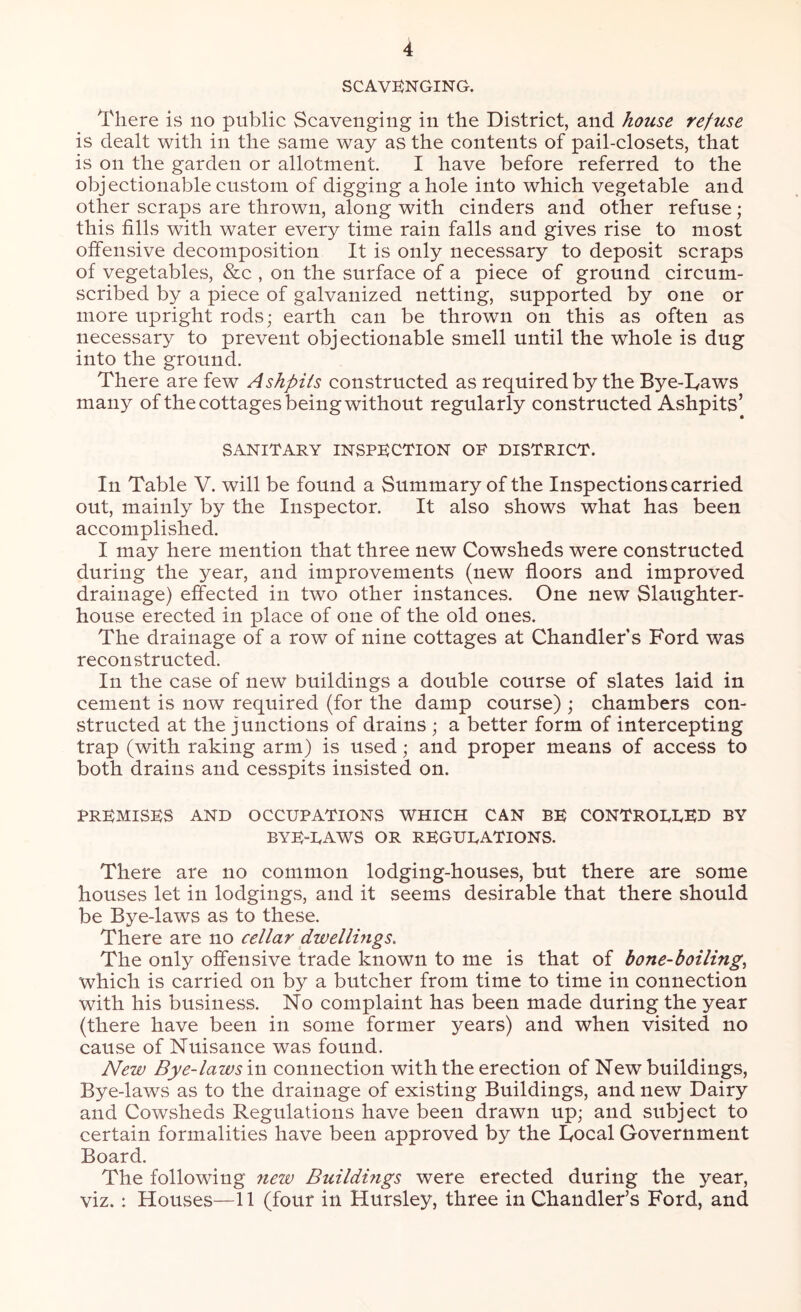 SCAVENGING. There is no public Scavenging in the District, and house refuse is dealt with in the same way as the contents of pail-closets, that is on the garden or allotment. I have before referred to the objectionable custom of digging a hole into which vegetable and other scraps are thrown, along with cinders and other refuse; this fills with water every time rain falls and gives rise to most offensive decomposition It is only necessary to deposit scraps of vegetables, &c , on the surface of a piece of ground circum- scribed by a piece of galvanized netting, supported by one or more upright rods; earth can be thrown on this as often as necessary to prevent objectionable smell until the whole is dug into the ground. There are few Ashpits constructed as required by the Bye-Taws many of the cottages being without regularly constructed Ashpits’ SANITARY INSPECTION OP DISTRICT. In Table V. will be found a Summary of the Inspections carried out, mainly by the Inspector. It also shows what has been accomplished. I may here mention that three new Cowsheds were constructed during the year, and improvements (new floors and improved drainage) effected in two other instances. One new Slaughter- house erected in place of one of the old ones. The drainage of a row of nine cottages at Chandler’s Ford was reconstructed. In the case of new buildings a double course of slates laid in cement is now required (for the damp course) ; chambers con- structed at the junctions of drains ; a better form of intercepting trap (with raking arm) is used; and proper means of access to both drains and cesspits insisted on. PREMISES AND OCCUPATIONS WHICH CAN BE CONTRODDED BY bye-daws OR REGUDATIONS. There are no common lodging-houses, but there are some houses let in lodgings, and it seems desirable that there should be Bye-laws as to these. There are no cellar dwellings. The only offensive trade known to me is that of bone-boiling, which is carried on by a butcher from time to time in connection with his business. No complaint has been made during the year (there have been in some former years) and when visited no cause of Nuisance was found. New Bye-lawsin connection with the erection of New buildings, Bye-laws as to the drainage of existing Buildings, and new Dairy and Cowsheds Regulations have been drawn up; and subject to certain formalities have been approved by the Focal Government Board. The following new Buildmgs were erected during the year, viz. : Houses—11 (four in Hursley, three in Chandler’s Ford, and