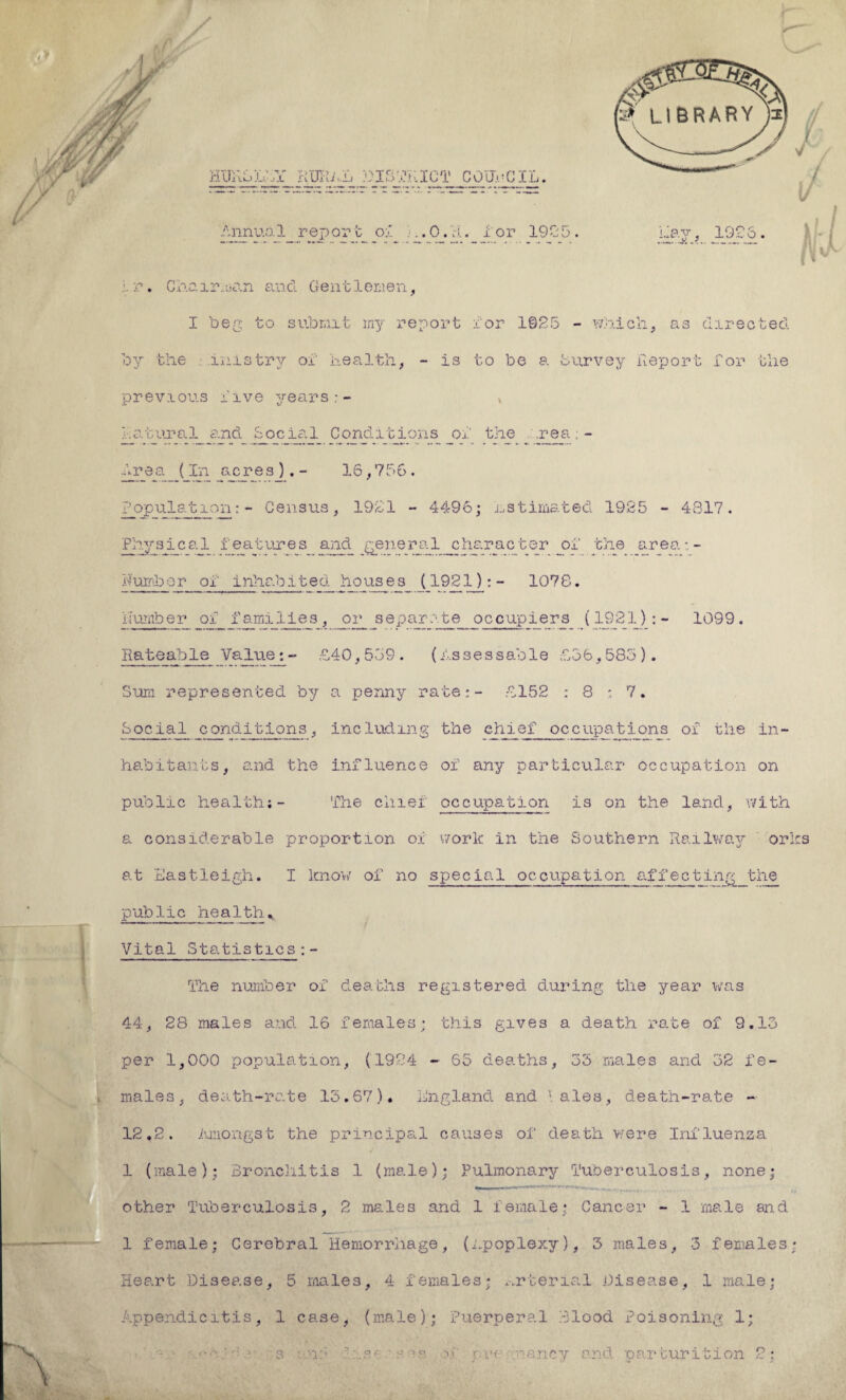 huhoL'jY rural district council. Annual rep or t of A. 0. H. 1' or 190 5 . Lay, 1926. * r. Chair.nan and Gentlemen, I beg to submit my report for 1925 - which, as directed by the mis try oi' health, - is to be a Survey Report for the previous five years;- „ natural and Social Conditions of the . .rea; - Area (In acresj.- 16,756. Population: - Census, 1921 - 4496; estimated 19.35 - 4317. Physical features and general character of the area:- Humber of inhabited houses (1921):- 1078. number of families,_or_separate occupiers (1921):- 1099. Rateable Value:- £40,559. (Assessable £56,585). Sum represented by a penny rate.*- £152 : 8 : 7. Social conditions, including the chief occupations of the in¬ habitants, and the influence of any particular occupation on public health;- The chief occupation is on the land, with a considerable proportion of work in the Southern Railway orics at Eastleigh. I know of no special occupation affecting the public health. Vital Statistics The number of deaths registered during the year was 44, 28 males and 16 females; this gives a death rate of 9.15 per 1,000 population, (1924 - 65 deaths, 35 males and 32 fe¬ males, death-rate 15.67). England and \ ales, death-rate - 12,2. Amongst the principal causes of death were Influenza (male); Bronchitis 1 (male); Pulmonary Tuberculosis, none; other Tuberculosis, 2 males and 1 female; Cancer - 1 male and 1 female; Cerebral Hemorrhage, (Apoplexy), 3 males, 3 females* Heart Disease, 5 males, 4 females; material Disease, 1 male; Appendicitis, 1 case, (male); Puerperal Blood Poisoning 1; h- * 1 s ?.<- ■ sm of nancy and parturition 2;