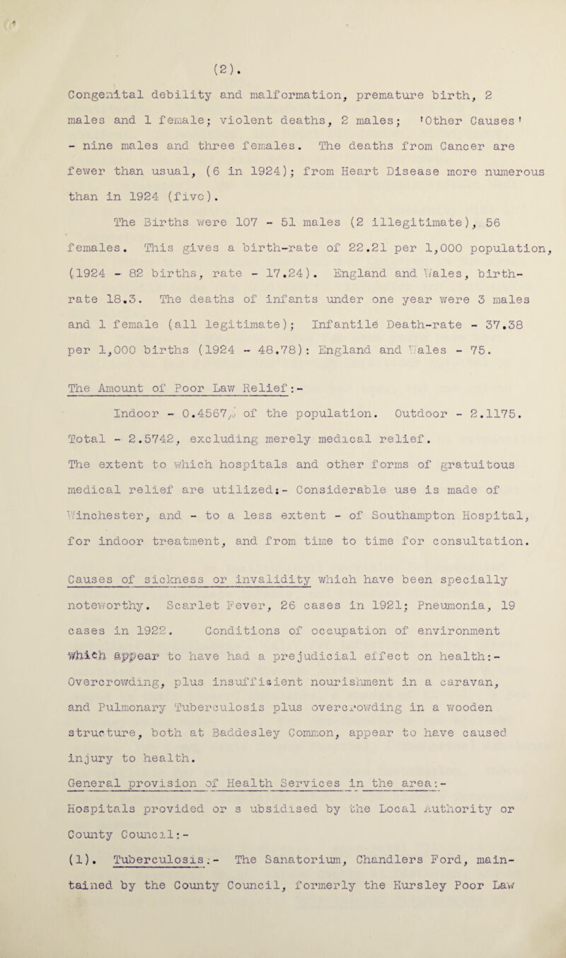 Congenital debility and malformation, premature birth, 2 males and 1 female; violent deaths, 2 males; 'Other Causes' - nine males and three females. The deaths from Cancer are fewer than usual, (6 in 1924); from Heart Disease more numerous than in 1924 (five). The Births were 107 - 51 males (2 illegitimate), 56 females. This gives a birth-rate of 22.21 per 1,000 population, (.1924 - 82 births, rate - 17.24). England and Dales, birth¬ rate 18.3. The deaths of infants under one year were 3 males and 1 female (all legitimate); Infantile Death-rate - 37.38 per 1,000 births (1924 - 48.78): England and Tales - 75. The Amount of Poor Lav/ Relief: - Indoor - 0.4567/J of the population. Outdoor - 2.1175. Total - 2.5742, excluding merely medical relief. The extent to which hospitals and other forms of gratuitous medical relief are utilized;- Considerable use is made of Winchester, and - to a less extent - of Southampton Hospital, for indoor treatment, and from time to time for consultation. Causes of sickness or invalidity which have been specially noteworthy. Scarlet Fever, 26 cases in 1921; Pneumonia, 19 cases in 1922. Conditions of occupation of environment Which appear to have had a prejudicial effect on health:- Overcrowding, plus insufficient nourishment in a caravan, and Pulmonary Tuberculosis plus overcrowding in a wooden structure, both at Baddesley Common, appear to have caused injury to health. General provision of Health Services in the area:- Hospitals provided or s ubsidised by the Local Authority or C ounty C ounc11;- (1). Tuberculosis;- The Sanatorium, Chandlers Ford, main¬ tained by the County Council, formerly the Kursley Poor Law