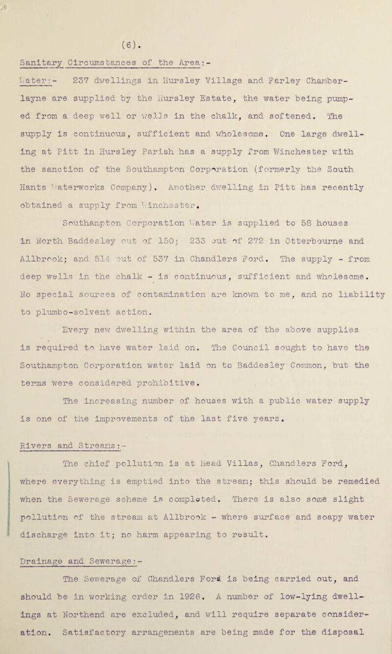 (6) . Sanitary Circumstances of the Area;- Water: - 237 dwellings in Iiursley Village and Parley Chamber- layne are supplied by the iiursley Estate, the water being pump¬ ed from a deep well or wells in the chalk, and softened. The supply is continuous, sufficient and wholesome. One large dwell¬ ing at Pitt in Iiursley Parish has a supply from Winchester with the sanction of the Southampton Corporation (formerly the South Hants Waterworks Company). Another dwelling in Pitt has recently obtained a supply from Pinchester. Southampton Corporation Water is supplied to 58 houses in North Baddesley out of 150; 233 out of 272 in Otterbourne and Allbrook, and 514 out of 537 in Chandlers Pord. The supply - from deep wells in the chalk - is continuous, sufficient and wholesome. No special sources of contamination are known to me, and no liability to plumbo-solvent action. Every new dwelling 'within the area of the above supplies is required to have water laid on. The Council sought to have the Southampton Corporation water laid on to Baddesley Common, but the terms were considered prohibitive. The increasing number of houses with a public water supply is one of the improvements of the last five years. Rivers and Streams:- The chief pollution is at Mead Villas, Chandlers Pord, where everything is emptied into the stream; this should be remedied when the Sewerage scheme is completed. There is also some slight pollution of the stream at Allbrook - where surface and soapy water discharge into it; no harm appearing to result. Drainage and Sewerage The Sewerage of Chandlers Ford is being carried out, and should be in working order in 1926. A number of low-lying dwell¬ ings at Northend are excluded, and will require separate consider¬ ation. Satisfactory arrangements are being made for the disposal