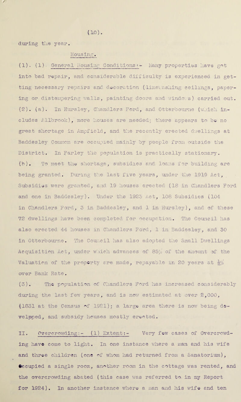 / (10). during the year. Ilo us ing. (1) . (1)- General dousing Conditions-- Many properties have got into bad repair, and considerable dilficulty is experienced in get¬ ting necessary repairs and decoration (limevashing ceilings, paper¬ ing or distempering walls, painting doors and windows) carried out. (2) . (a). In Hursley, Chandlers Ford, and Otterbourne (which in¬ cludes Allbrook), more houses are needed: there appears to be no great shortage in Ampfield, and the recently erected dwellings at Baddesley Common are occupied mainly by people from outside the District. In Farley the population is practically stationary. (b). To meet tile shortage, subsidies and loans for building are being granted. During the last five years, under the 1919 Act, Subsidies were granted, and 19 houses erected (18 in Chandlers Ford and one in Baddesley). Under the 1925 Act, 108 Subsidies (104 in Chandlers Ford, 3 in Baddesley, and 1 in Hursley), and of these 72 dwellings have been completed for occupation. The Council has also erected 44 houses in Chandlers Ford, 1 in Baddesley, and 30 in Otterbourne. The Council has also adopted the Small Dwellings Acquisition Act, under which advances of 85Je of the amount of the Valuation of the property are made, repayable in 20 years at over Bank Rate. (3) . The population of Chandlers Ford has increased considerably during the last few years, and is now estimated at over 2,000, (.1831 at the Census ^f 1921): a large area there is now being de- welpped, and subsidy houses mostly erected. II. Overcrowding:- (1) Extent:- Very few cases of Overcrowd¬ ing havo come to light. In one instance where a man and his wife and three children (one of whom had returned from a Sanatorium), §>ccupied a single room, another room in the cottage was rented, and the overcrowding abated (this case was referred to in my Report for 1924). In another instance where a man and his wife and ten