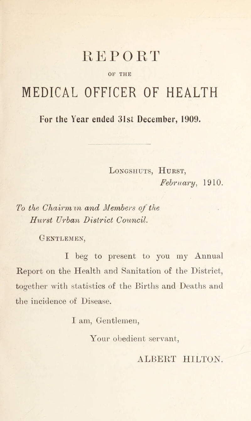 R E P O R T OF THE MEDICAL OFFICER OF HEALTH For the Year ended 31st December, 1909. Longshuts, Hurst, February, 1910. To the Chairman and Members of the Hurst Urban District Council. Gentlemen, I beg to present to you my Annual Report on the Health and Sanitation of the District, together with statistics of the Births and Deaths and the incidence of Disease. I am, Gentlemen, Your obedient servant, ALBERT HILTON.