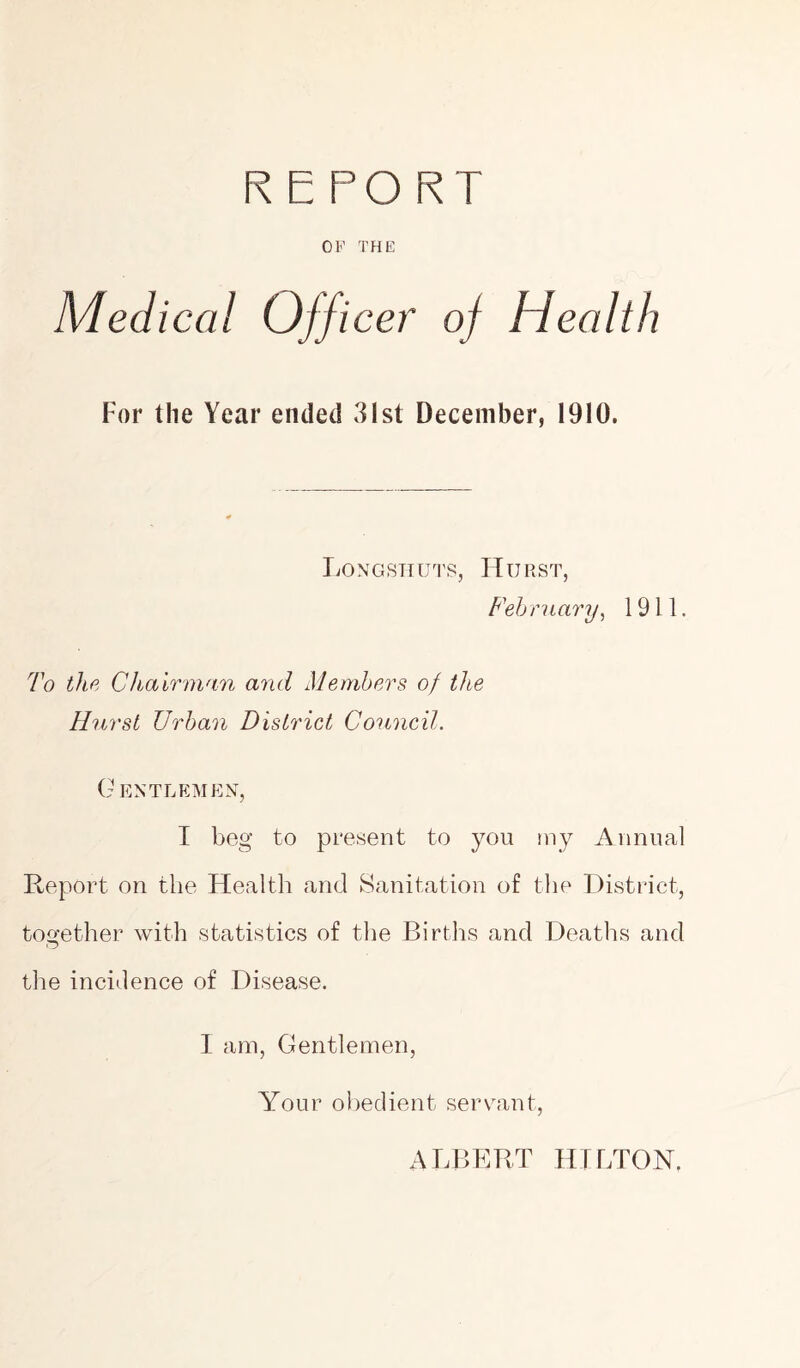 REPORT OP THE Medical Officer of Health For the Year ended 31st December, 1910. Longshuts, Hurst, February, 1911. To the Chairman and Members of the Hurst Urban District Council. Gentlemen, I beg to present to you my Annual Report on the Health and Sanitation of the District, together with statistics of the Births and Deaths and the incidence of Disease. 1 am, Gentlemen, Your obedient servant, ALBERT HILTON.