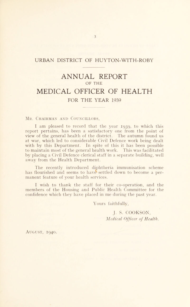 URBAN DISTRICT OF HUYTON-WITH-ROBY ANNUAL REPORT OF THE MEDICAL OFFICER OF HEALTH FOR THE YEAR 1939 Mr. Chairman and Councillors, I am pleased to record that the year 1939, to which this report pertains, has been a satisfactory one from the point of view of the general health of the district. The autumn found us at war, which led to considerable Civil Defence work being dealt with by this Department. In spite of this it has been possible to maintain most of the general health work. This was facilitated by placing a Civil Defence clerical staff in a separate building, well away from the Health Department. The recently introduced diphtheria immunisation scheme has flourished and seems to have settled down to become a per- manent feature of your health services. I wish to thank the staff for their co-operation, and the members of the Housing and Public Health Committee for the confidence which they have placed in me during the past year. Yours faithfully, J. S. COOKSON, Medical Officer of Health. August, 1940.