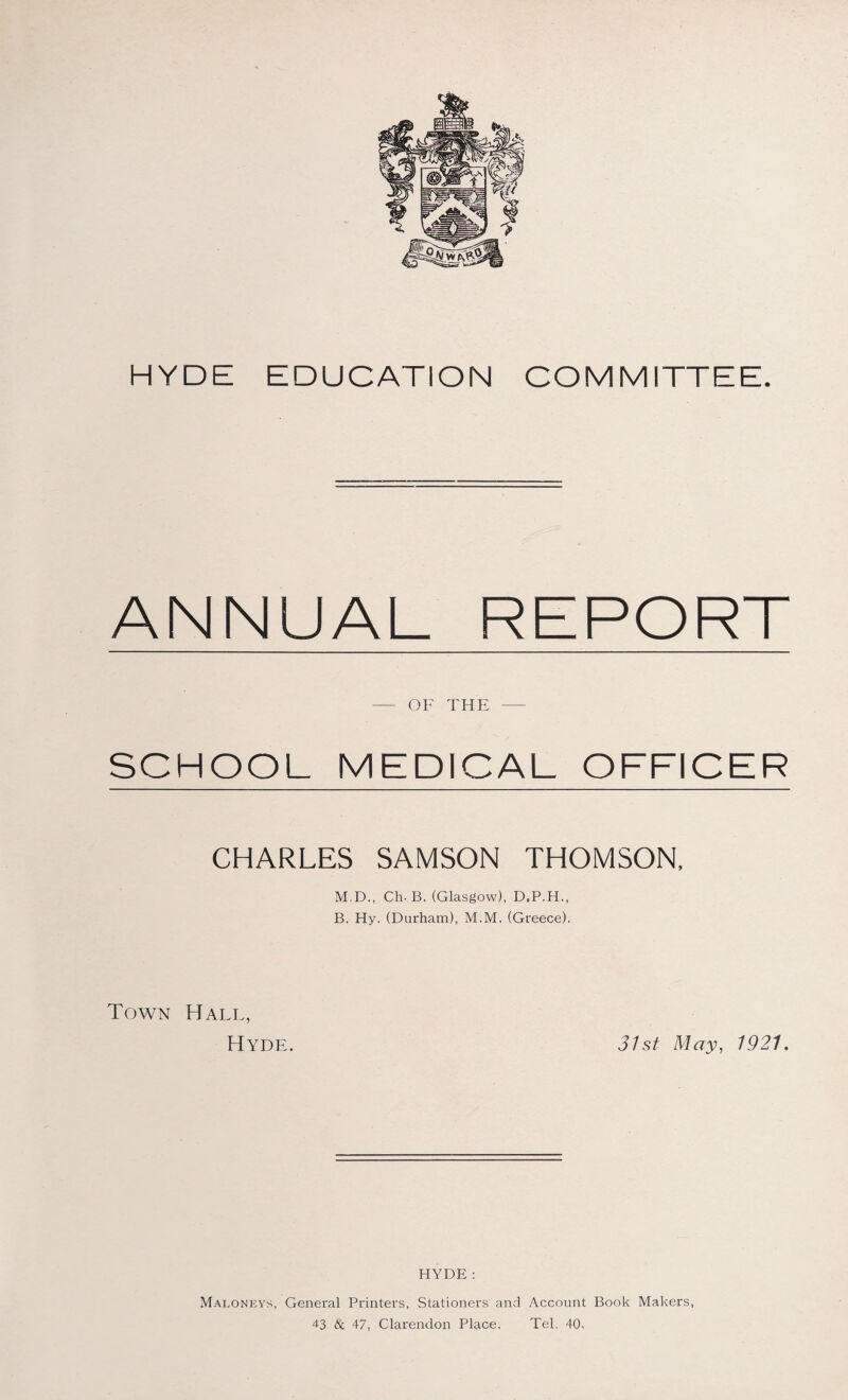 HYDE EDUCATION COMMITTEE. ANNUAL REPORT - OF THE - SCHOOL MEDICAL OFFICER CHARLES SAMSON THOMSON, M.D., Ch. B. (Glasgow), D.P.H., B. Hy. (Durham), M.M. (Greece). Town Hall, Hyde. 31st May, 1921. HYDE ; Maloneys, General Printers, Stationers and Account Book Makers, 43 & 47, Clarendon Place, Tel, 40.