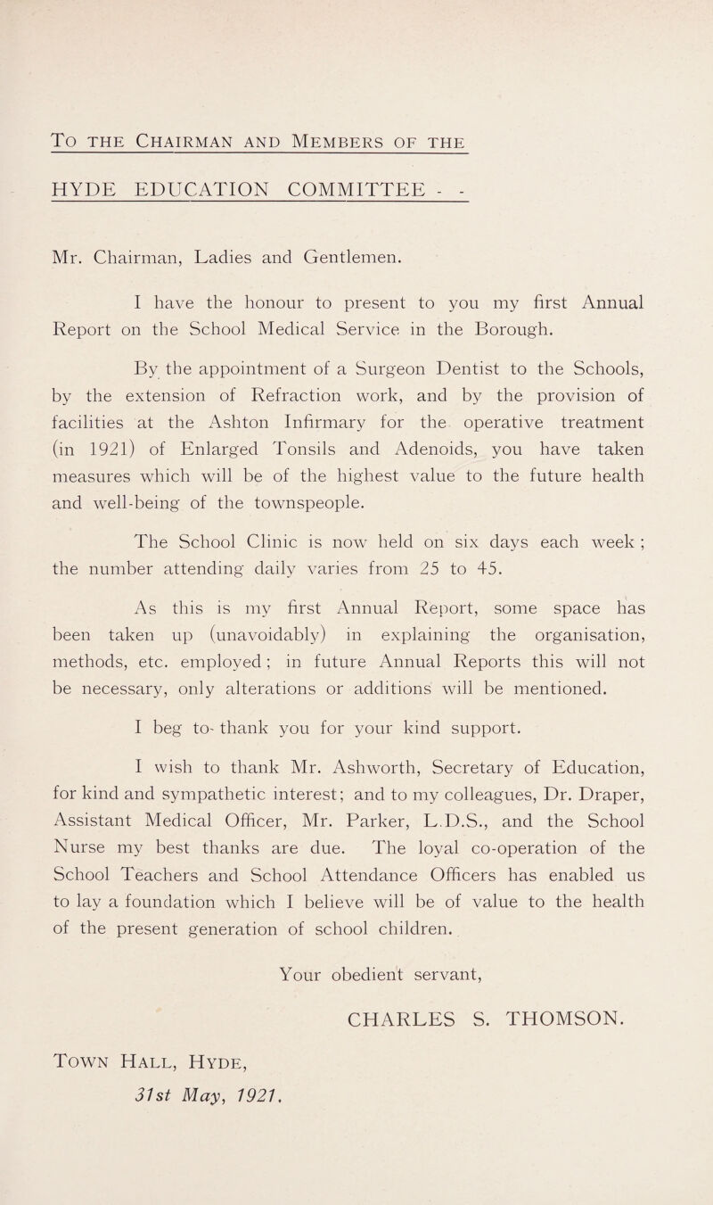 To THE Chairman and Members of the HYDE EDUCATION COMMITTEE - - Mr. Chairman, Ladies and Gentlemen. I have the honour to present to you my first Annual Report on the School Medical Service in the Borough. By the appointment of a Surgeon Dentist to the Schools, by the extension of Refraction work, and by the provision of facilities at the Ashton Infirmary for the operative treatment (in 1921) of Enlarged Tonsils and Adenoids, you have taken measures which will be of the highest value to the future health and well-being of the townspeople. The School Clinic is now^ held on six days each week ; the number attending daily varies from 25 to 45. As this IS my first Annual Report, some space has been taken up (unavoidably) in explaining the organisation, methods, etc. employed; in future Annual Reports this will not be necessary, only alterations or additions will be mentioned. I beg to- thank you for your kind support. I wish to thank Mr. Ashworth, Secretary of Education, for kind and sympathetic interest; and to my colleagues. Dr. Draper, Assistant Medical Officer, Mr. Parker, L.D.S., and the School Nurse my best thanks are due. The loyal co-operation of the School Teachers and School Attendance Officers has enabled us to lay a foundation which I believe will be of value to the health of the present generation of school children. Your obedient servant, Town Hall, Hyde, 31st May, 1921, CHARLES S. THOMSON.