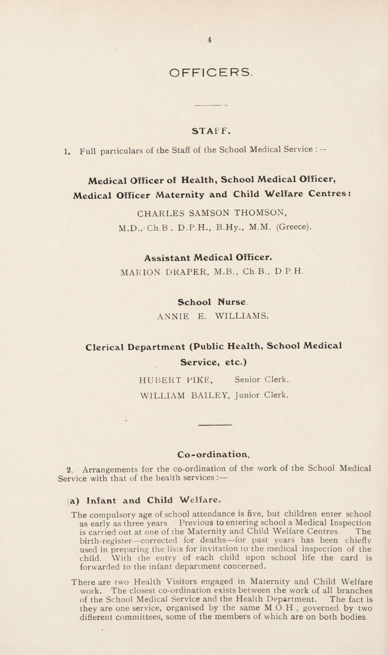 OFFICERS. STAFF. 1, Full particulars of the Staff of the School Medical Service : — Medical Officer of Health, School Medical Officer, Medical Officer Maternity and Child Welfare Centres; CHARLES SAMSON THOMSON, M.D., Ch.B . D.P.H., B.Hy., M.M. (Greece). Assistant Medical Officer. MARION DRAPER, M.B., Ch.B., D P.H. School Nurse. ANNIE E. WILLIAMS. Clerical Department (Public Health, School Medical Service, etc.) HUBERT PIKE, Senior Clerk. WILLIAM BAILEY, Junior Clerk. Co-ordination. 2. Arrangements for the co-ordination of the work of the School Medical Service with that of the health services :— (a) Infant and Child Welfare. The compulsory age of school attendance is five, but children enter school as early as three years Previous to entering school a Medical Inspection is carried out at one of the Maternity and Child Welfare Centres The birth-register—corrected for deaths—for past years has been chiefly used in preparing the lists for invitation to the medical inspection of the child. With the entry of each child upon school life the card is forwarded to the infant department concerned. There are two Health Visitors engaged in Maternity and Child Welfare work. The closest co-ordination exists between the work of all branches of the School Medical Service and the Health Department. The fact is they are one service, organised by the same M O.H , governed by two different committees, some of the members of which are on both bodies.