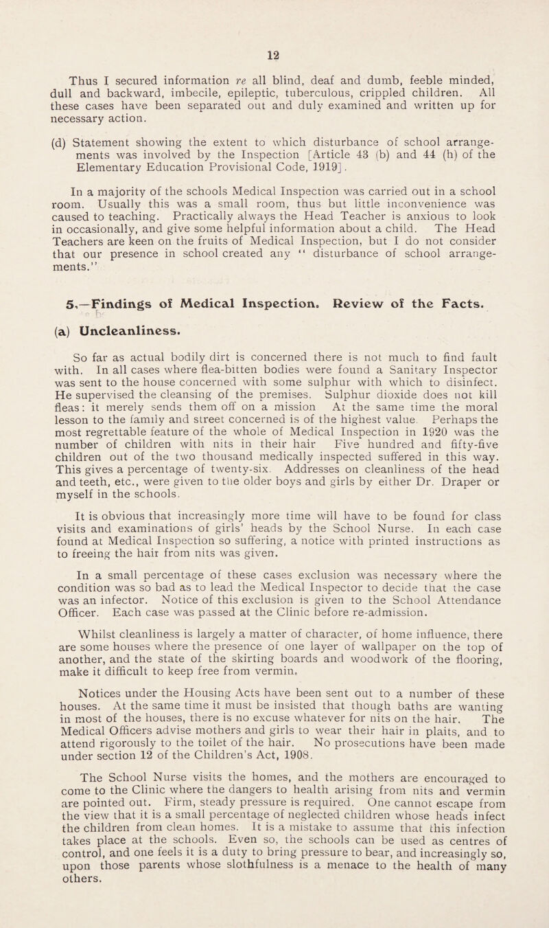 Thus I secured information re all blind, deaf and dumb, feeble minded, dull and backward, imbecile, epileptic, tuberculous, crippled children. All these cases have been separated out and duly examined and written up for necessary action. (d) Statement showing the extent to which disturbance of school arrange¬ ments was involved by the Inspection [Article 43 (b) and 44 (h) of the Elementary Education Provisional Code, 1.919]. In a majority of the schools Medical Inspection was carried out in a school room. Usually this was a small room, thus but little inconvenience was caused to teaching. Practically always the Head Teacher is anxious to look in occasionally, and give some helpful information about a child. The Head Teachers are keen on the fruits of Medical Inspection, but I do not consider that our presence in school created any “ disturbance of school arrange¬ ments.” 5-.—Findings of Medical Inspection, Review of the Facts. (a) Uncleanliness. So far as actual bodily dirt is concerned there is not much to find fault with. In all cases where flea-bitten bodies were found a Sanitary Inspector was sent to the house concerned with some sulphur with which to disinfect. He supervised the cleansing of the premises. Sulphur dioxide does not kill fleas: it merely sends them off on a mission At the same time the moral lesson to the family and street concerned is of the highest value. Perhaps the most regrettable feature of the whole of Medical Inspection in 1920 was the number of children with nits in their hair Five hundred and fifty-five children out of the two thousand medically inspected suffered in this way. This gives a percentage of twenty-six. Addresses on cleanliness of the head and teeth, etc., were given to tlie older boys and girls by either Dr. Draper or myself in the schools, It is obvious that increasingly more time will have to be found for class visits and examinations of girls’ heads by the School Nurse. In each case found at Medical Inspection so suffering, a notice with printed instructions as to freeing the hair from nits was given. In a small percentage of these cases exclusion was necessary where the condition was so bad as to lead the Medical Inspector to decide that the case was an infector. Notice of this exclusion is given to the School Attendance Officer. Each case was passed at the Clinic before re-admission. Whilst cleanliness is largely a matter of character, of home influence, there are some houses where the presence of one layer of wallpaper on the top of another, and the state of the skirting boards and woodwork of the flooring, make it difficult to keep free from vermin. Notices under the Housing Acts have been sent out to a number of these houses. At the same time it must be insisted that though baths are wanting in most of the houses, there is no excuse whatever for nits on the hair. The Medical Officers advise mothers and girls to wear their hair in plaits, and to attend rigorously to the toilet of the hair. No prosecutions have been made under section 12 of the Children’s Act, 1908. The School Nurse visits the homes, and the mothers are encouraged to come to the Clinic where the dangers to health arising from nits and vermin are pointed out. Firm, steady pressure is required. One cannot escape from the view that it is a small percentage of neglected children whose heads infect the children from clean homes. It is a mistake to assume that this infection takes place at the schools. Even so, the schools can be used as centres of control, and one feels it is a duty to bring pressure to bear, and increasingly so, upon those parents whose slothfulness is a menace to the health of many others.