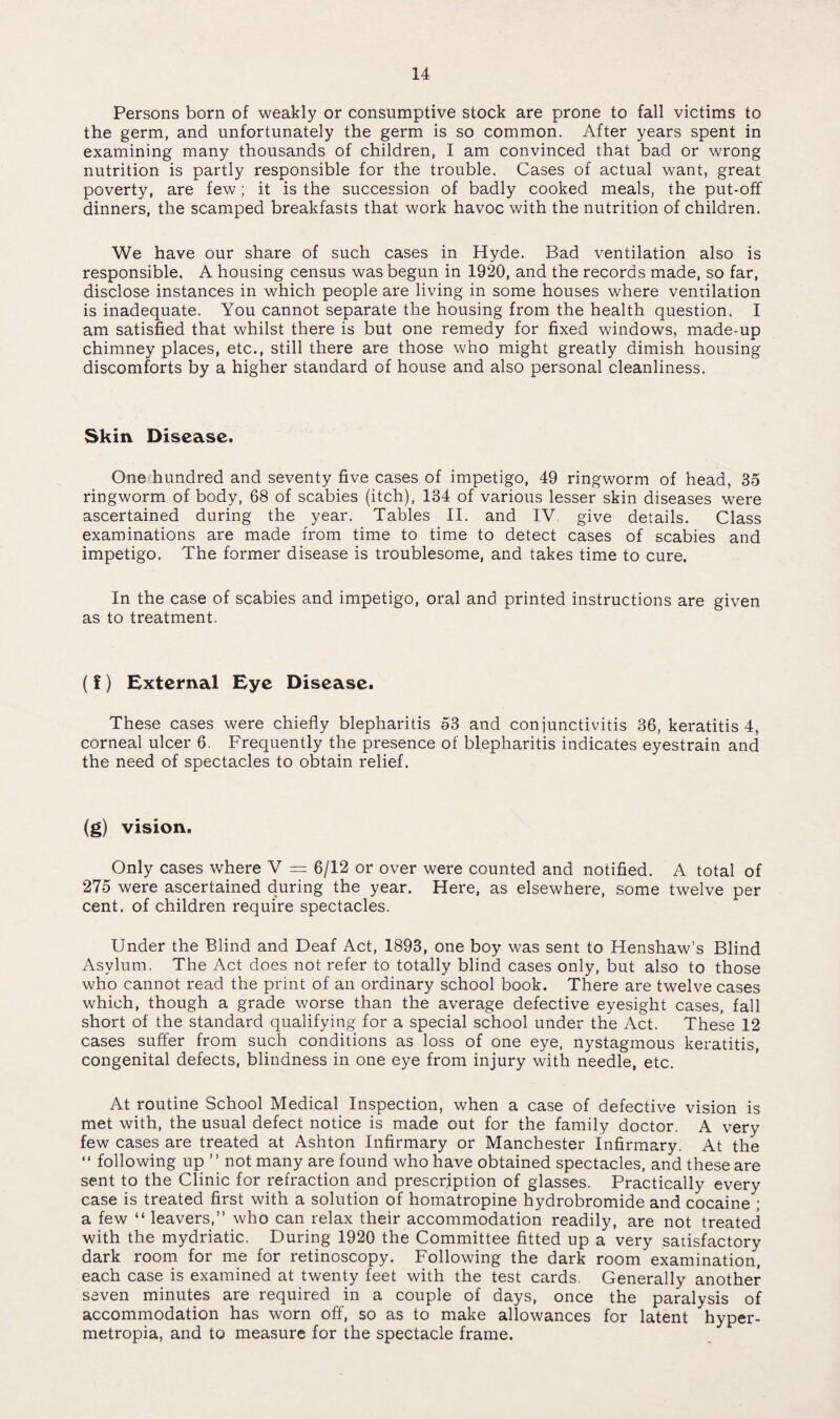 Persons born of weakly or consumptive stock are prone to fall victims to the germ, and unfortunately the germ is so common. After years spent in examining many thousands of children, I am convinced that bad or wrong nutrition is partly responsible for the trouble. Cases of actual want, great poverty, are few; it is the succession of badly cooked meals, the put-off dinners, the scamped breakfasts that work havoc with the nutrition of children. We have our share of such cases in Hyde. Bad ventilation also is responsible. A housing census was begun in 1920, and the records made, so far, disclose instances in which people are living in some houses where ventilation is inadequate. You cannot separate the housing from the health question. I am satisfied that whilst there is but one remedy for fixed windows, made-up chimney places, etc., still there are those who might greatly dimish housing discomforts by a higher standard of house and also personal cleanliness. Skin Disease. One hundred and seventy five cases of impetigo, 49 ringworm of head, 35 ringworm of body, 68 of scabies (itch), 134 of various lesser skin diseases were ascertained during the year. Tables II. and IV. give details. Class examinations are made from time to time to detect cases of scabies and impetigo. The former disease is troublesome, and takes time to cure. In the case of scabies and impetigo, oral and printed instructions are given as to treatment. (f) External Eye Disease. These cases were chiefly blepharitis 53 and conjunctivitis 36, keratitis 4, corneal ulcer 6. Frequently the presence of blepharitis indicates eyestrain and the need of spectacles to obtain relief. (g) vision. Only cases where V = 6/12 or over were counted and notified. A total of 275 were ascertained during the year. Here, as elsewhere, some twelve per cent, of children require spectacles. Under the Blind and Deaf Act, 1893, one boy was sent to Henshaw’s Blind Asylum. The Act does not refer to totally blind cases only, but also to those who cannot read the print of an ordinary school book. There are twelve cases which, though a grade worse than the average defective eyesight cases, fall short of the standard qualifying for a special school under the Act. These 12 cases suffer from such conditions as loss of one eye, nystagmous keratitis, congenital defects, blindness in one eye from injury with needle, etc. At routine School Medical Inspection, when a case of defective vision is met with, the usual defect notice is made out for the family doctor. A very few cases are treated at Ashton Infirmary or Manchester Infirmary. At the “ following up ” not many are found who have obtained spectacles, and these are sent to the Clinic for refraction and prescription of glasses. Practically every case is treated first with a solution of homatropine hydrobromide and cocaine ; a few “ leavers,” who can relax their accommodation readily, are not treated with the mydriatic. During 1920 the Committee fitted up a very satisfactory dark room for me for retinoscopy. Following the dark room examination, each case is examined at twenty feet with the test cards. Generally another seven minutes are required in a couple of days, once the paralysis of accommodation has worn off, so as to make allowances for latent hyper- metropia, and to measure for the spectacle frame.