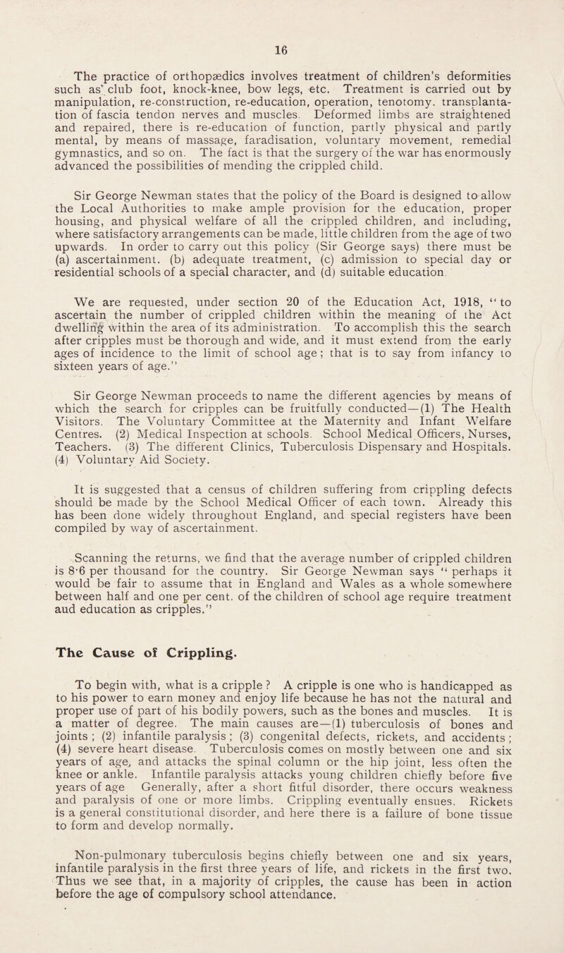 The practice of orthopaedics involves treatment of children’s deformities such as' club foot, knock-knee, bow legs, etc. Treatment is carried out by- manipulation, re-construction, re-education, operation, tenotomy, transplanta¬ tion of fascia tendon nerves and muscles. Deformed limbs are straightened and repaired, there is re-education of function, partly physical and partly mental, by means of massage, faradisation, voluntary movement, remedial gymnastics, and so on. The fact is that the surgery of the war has enormously advanced the possibilities of mending the crippled child. Sir George Newman states that the policy of the Board is designed to allow the Local Authorities to make ample provision for the education, proper housing, and physical welfare of all the crippled children, and including, where satisfactory arrangements can be made, little children from the age of two upwards. In order to carry out this policy (Sir George says) there must be (a) ascertainment, (b) adequate treatment, (c) admission to special day or residential schools of a special character, and (d) suitable education. We are requested, under section 20 of the Education Act, 1918, “to ascertain the number of crippled children within the meaning of the Act dwellih|f within the area of its administration. To accomplish this the search after cripples must be thorough and wide, and it must extend from the early ages of incidence to the limit of school age; that is to say from infancy to sixteen years of age.’’ Sir George Newman proceeds to name the different agencies by means of which the search for cripples can be fruitfully conducted—(1) The Health Visitors. The Voluntary Committee at the Maternity and Infant Welfare Centres. (2) Medical Inspection at schools. School Medical Officers, Nurses, Teachers. (3) The different Clinics, Tuberculosis Dispensary and Hospitals. (4) Voluntary Aid Society. It is suggested that a census of children suffering from crippling defects should be made by the School Medical Officer of each town. Already this has been done widely throughout England, and special registers have been compiled by way of ascertainment, Scanning the returns, we find that the average number of crippled children is 8-6 per thousand for the country. Sir George Newman says “ perhaps it would be fair to assume that in England and Wales as a whole somewhere between half and one per cent, of the children of school age require treatment aud education as cripples.” The Cause of Crippling. To begin with, what is a cripple ? A cripple is one who is handicapped as to his power to earn money and enjoy life because he has not the natural and proper use of part of his bodily powers, such as the bones and muscles. It is a matter of degree. The main causes are —(1) tuberculosis of bones and joints ; (2) infantile paralysis ; (3) congenital defects, rickets, and accidents ; (4) severe heart disease. Tuberculosis comes on mostly between one and six years of age, and attacks the spinal column or the hip joint, less often the knee or ankle. Infantile paralysis attacks young children chiefly before five years of age Generally, after a short fitful disorder, there occurs weakness and paralysis of one or more limbs. Crippling eventually ensues. Rickets is a general constitutional disorder, and here there is a failure of bone tissue to form and develop normally. Non-pulmonary tuberculosis begins chiefly between one and six years, infantile paralysis in the first three years of life, and rickets in the first two. Thus we see that, in a majority of cripples, the cause has been in action before the age of compulsory school attendance.