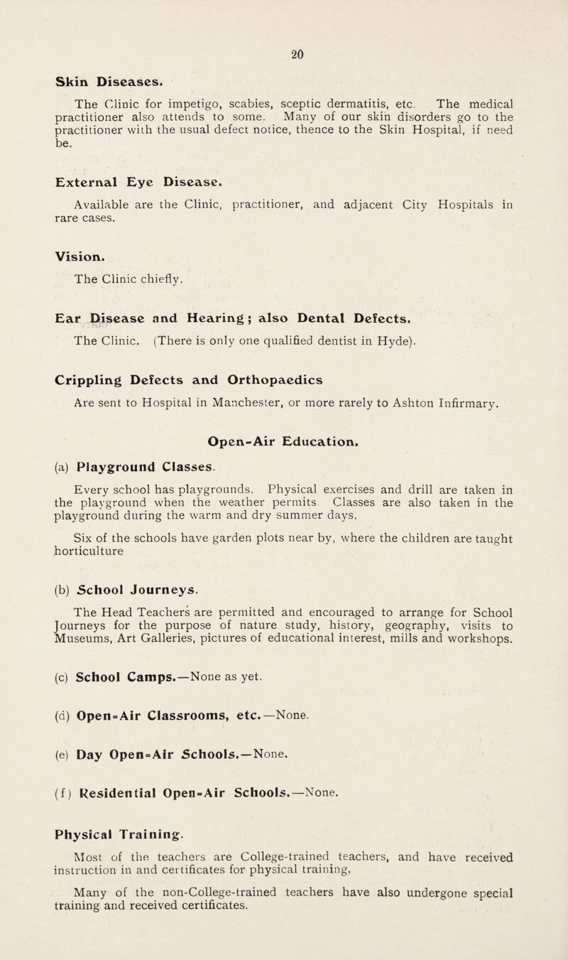 Skin Diseases. The Clinic for impetigo, scabies, sceptic dermatitis, etc. The medical practitioner also attends to some. Many of our skin disorders go to the practitioner with the usual defect notice, thence to the Skin Hospital, if need be. External Eye Disease. Available are the Clinic, practitioner, and adjacent City Hospitals in rare cases. Vision. The Clinic chiefly. Ear Disease and Hearing; also Dental Defects. The Clinic. (There is only one qualified dentist in Hyde). Crippling Defects and Orthopaedics Are sent to Hospital in Manchester, or more rarely to Ashton Infirmary. Op en-Air Education. (a) Playground Classes. Every school has playgrounds. Physical exercises and drill are taken in the playground when the weather permits. Classes are also taken in the playground during the warm and dry summer days. Six of the schools have garden plots near by, where the children are taught horticulture (b) School Journeys. The Head Teachers are permitted and encouraged to arrange for School Journeys for the purpose of nature study, history, geography, visits to Museums, Art Galleries, pictures of educational interest, mills and workshops. (c) School Camps.—None as yet. (d) Open=Air Classrooms, etc.—None. (e) Day Open=Air Schools.—None. (f) Residential Open=Air Schools.—None. Physical Training. Most of the teachers are College-trained teachers, and have received instruction in and certificates for physical training, Many of the non-College-trained teachers have also undergone special training and received certificates.