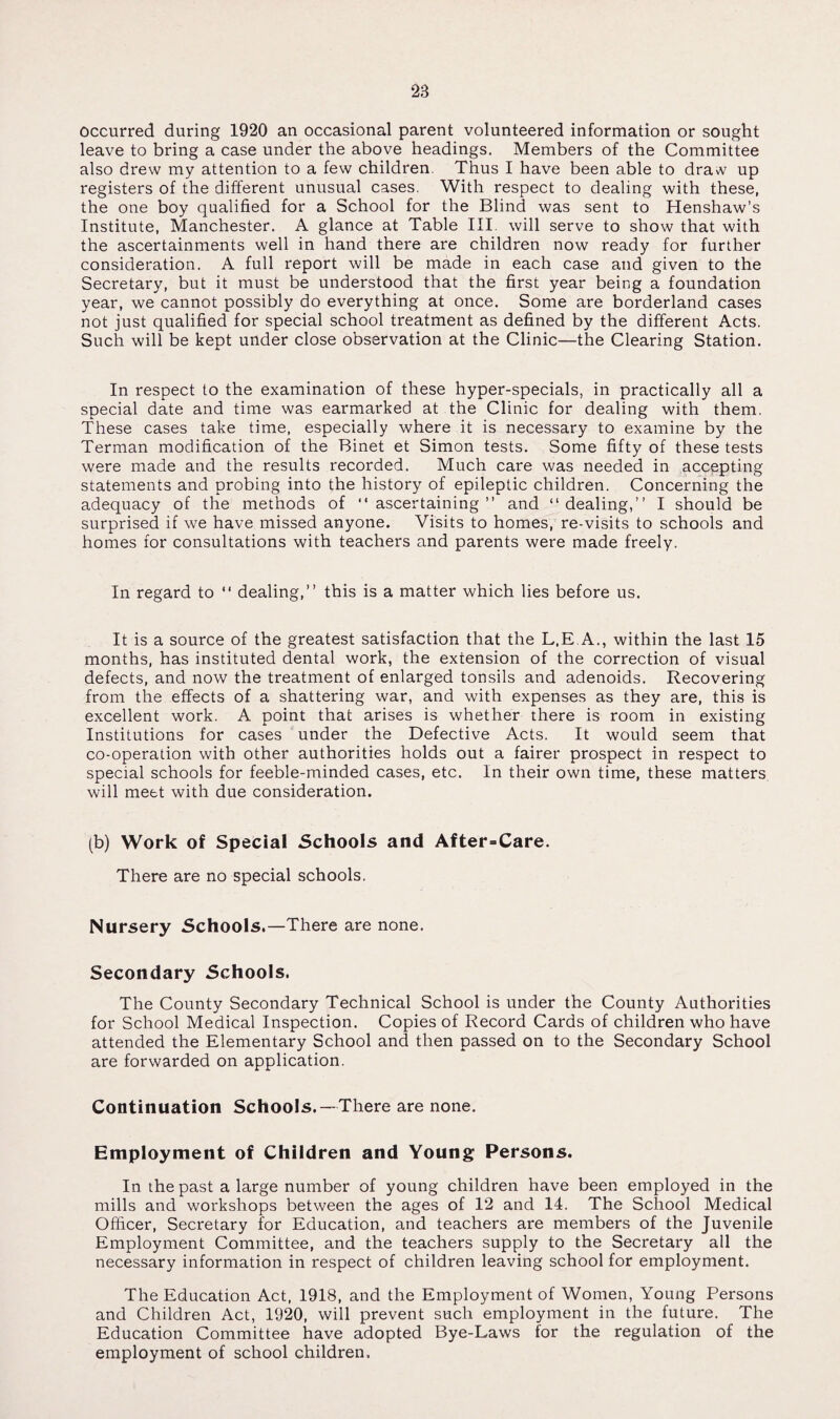 occurred during 1920 an occasional parent volunteered information or sought leave to bring a case under the above headings. Members of the Committee also drew my attention to a few children. Thus I have been able to draw up registers of the different unusual cases. With respect to dealing with these, the one boy qualified for a School for the Blind was sent to Henshaw’s Institute, Manchester. A glance at Table III. will serve to show that with the ascertainments well in hand there are children now ready for further consideration. A full report will be made in each case and given to the Secretary, but it must be understood that the first year being a foundation year, we cannot possibly do everything at once. Some are borderland cases not just qualified for special school treatment as defined by the different Acts. Such will be kept under close observation at the Clinic—the Clearing Station. In respect to the examination of these hyper-specials, in practically all a special date and time was earmarked at the Clinic for dealing with them. These cases take time, especially where it is necessary to examine by the Terman modification of the Binet et Simon tests. Some fifty of these tests were made and the results recorded. Much care was needed in accepting statements and probing into the history of epileptic children. Concerning the adequacy of the methods of “ascertaining” and “dealing,” I should be surprised if we have missed anyone. Visits to homes, re-visits to schools and homes for consultations with teachers and parents were made freely. In regard to “ dealing,” this is a matter which lies before us. It is a source of the greatest satisfaction that the L.E.A., within the last 15 months, has instituted dental work, the extension of the correction of visual defects, and now the treatment of enlarged tonsils and adenoids. Recovering from the effects of a shattering war, and with expenses as they are, this is excellent work. A point that arises is whether there is room in existing Institutions for cases under the Defective Acts. It would seem that co-operation with other authorities holds out a fairer prospect in respect to special schools for feeble-minded cases, etc. In their own time, these matters will meet with due consideration. (b) Work of Special Schools and After=Care. There are no special schools. Nursery Schools.—There are none. Secondary Schools. The County Secondary Technical School is under the County Authorities for School Medical Inspection. Copies of Record Cards of children who have attended the Elementary School and then passed on to the Secondary School are forwarded on application. Continuation Schools.—There are none. Employment of Children and Young Persons. In the past a large number of young children have been employed in the mills and workshops between the ages of 12 and 14. The School Medical Officer, Secretary for Education, and teachers are members of the Juvenile Employment Committee, and the teachers supply to the Secretary all the necessary information in respect of children leaving school for employment. The Education Act, 1918, and the Employment of Women, Young Persons and Children Act, 1920, will prevent such employment in the future. The Education Committee have adopted Bye-Laws for the regulation of the employment of school children.