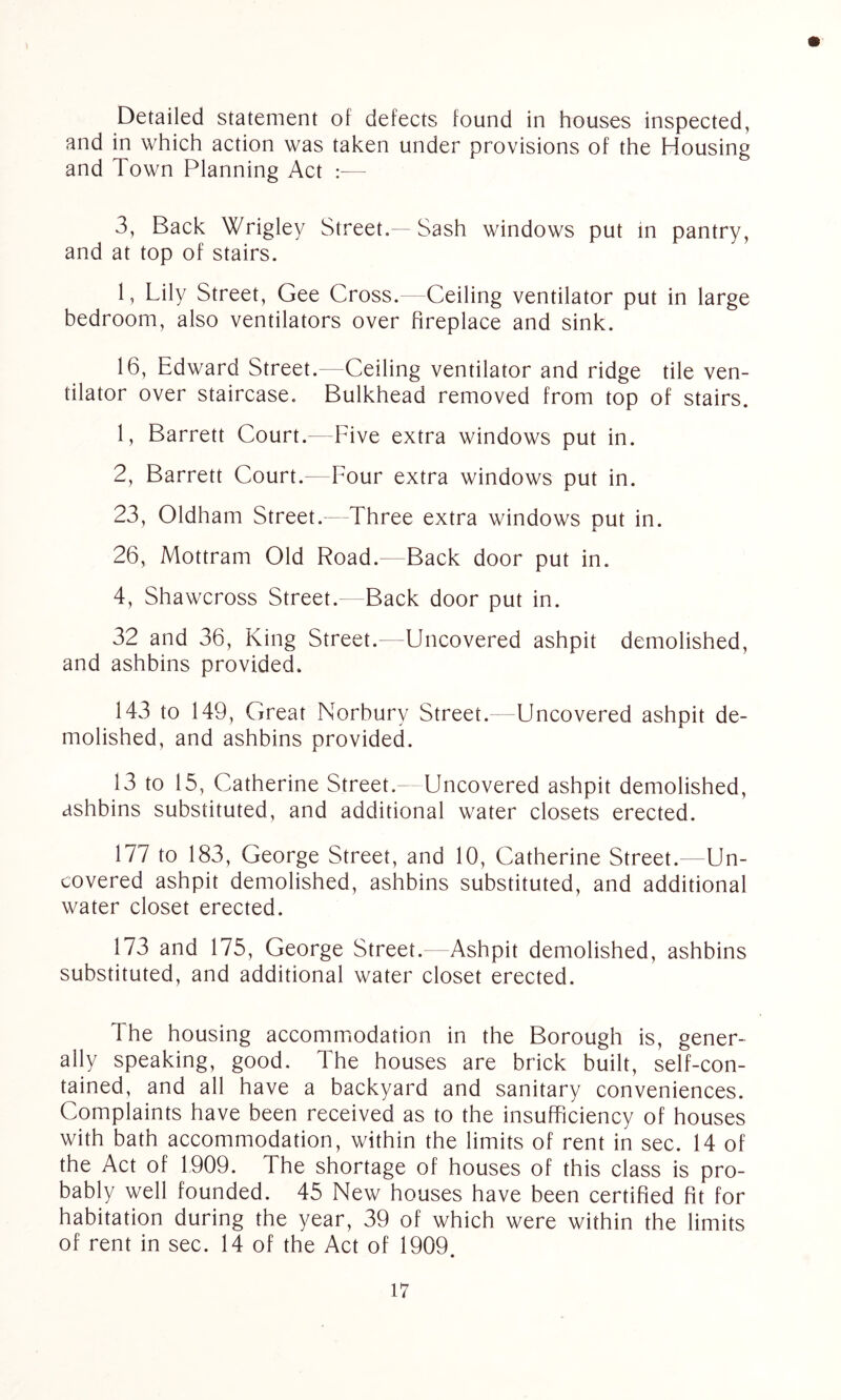 Detailed statement of defects found in houses inspected, and in which action was taken under provisions of the Housing and Town Planning Act :— 3, Back Wrigley Street. Sash windows put in pantry, and at top of stairs. 1, Lily Street, Gee Cross. Ceiling ventilator put in large bedroom, also ventilators over fireplace and sink. 16, Edward Street.—Ceiling ventilator and ridge tile ven- tilator over staircase. Bulkhead removed from top of stairs. 1, Barrett Court.—Five extra windows put in. 2, Barrett Court. Four extra windows put in. 23, Oldham Street. Three extra windows put in. 26, Mottram Old Road.—Back door put in. 4, Shawcross Street. Back door put in. 32 and 36, King Street.—Uncovered ashpit demolished, and ashbins provided. 143 to 149, Great Norbury Street. Uncovered ashpit de- molished, and ashbins provided. 13 to 15, Catherine Street. Uncovered ashpit demolished, ashbins substituted, and additional water closets erected. 177 to 183, George Street, and 10, Catherine Street.—Un- covered ashpit demolished, ashbins substituted, and additional water closet erected. 173 and 175, George Street. Ashpit demolished, ashbins substituted, and additional water closet erected. The housing accommodation in the Borough is, gener- ally speaking, good. The houses are brick built, self-con- tained, and all have a backyard and sanitary conveniences. Complaints have been received as to the insufficiency of houses with bath accommodation, within the limits of rent in sec. 14 of the Act of 1909. The shortage of houses of this class is pro- bably well founded. 45 New houses have been certified fit for habitation during the year, 39 of which were within the limits of rent in sec. 14 of the Act of 1909.