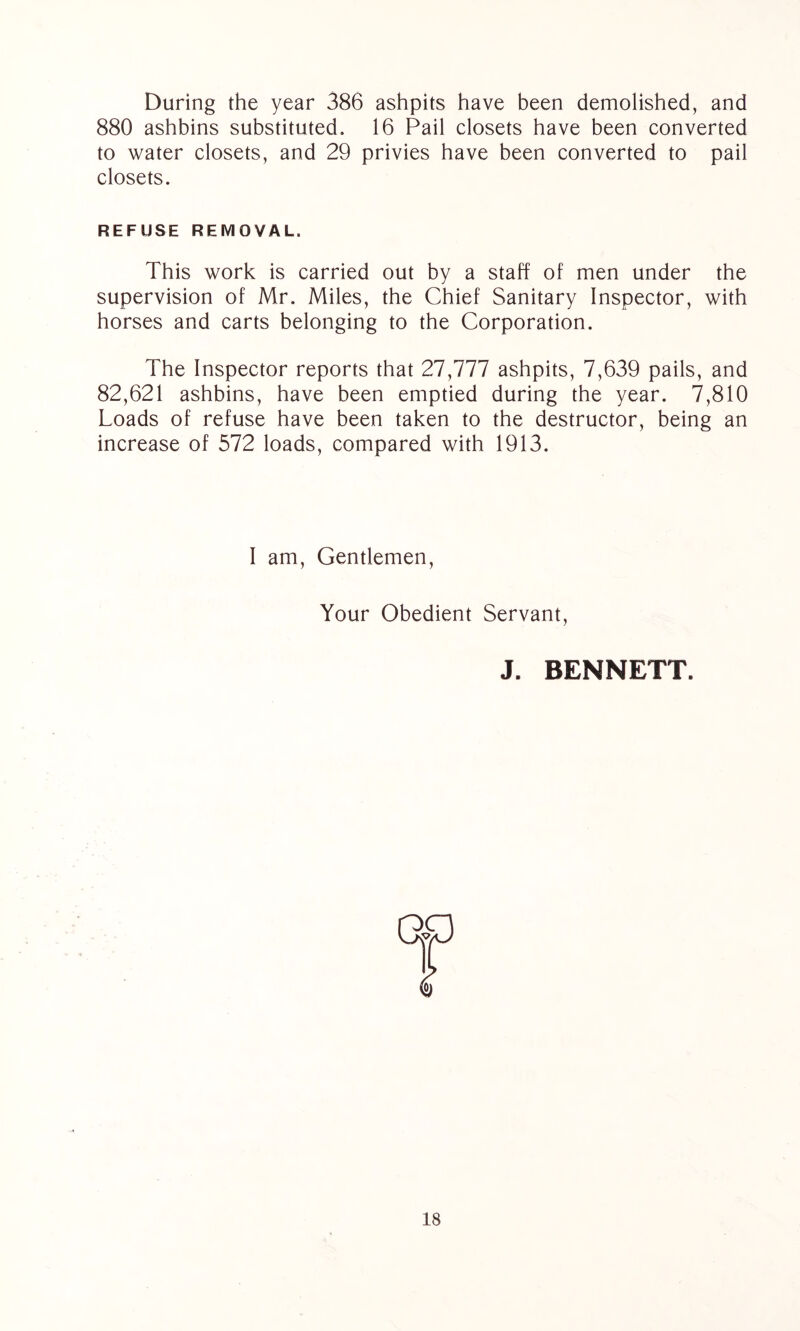 During the year 386 ashpits have been demolished, and 880 ashbins substituted. 16 Pail closets have been converted to water closets, and 29 privies have been converted to pail closets. REFUSE REMOVAL. This work is carried out by a staff of men under the supervision of Mr. Miles, the Chief Sanitary Inspector, with horses and carts belonging to the Corporation. The Inspector reports that 27,777 ashpits, 7,639 pails, and 82,621 ashbins, have been emptied during the year. 7,810 Loads of refuse have been taken to the destructor, being an increase of 572 loads, compared with 1913. I am, Gentlemen, Your Obedient Servant J. BENNETT.