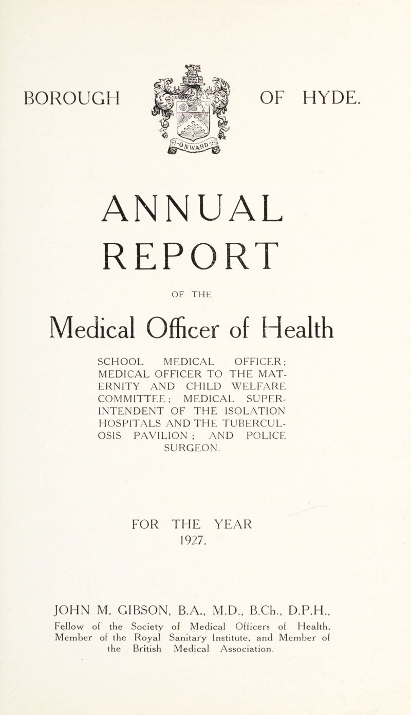 ANNUAL REPORT OF THE Medical Officer of Health SCHOOL MEDICAL OFFICER; MEDICAL OFFICER TO THE MAT- ERNITY AND CHILD WELFARE COMMITTEE; MEDICAL SUPER- INTENDENT OF THE ISOLATION HOSPITALS AND THE TUBERCUL- OSIS PAVILION ; AND POLICE SURGEON. FOR THE YEAR 1927. JOHN M. GIBSON, B.A., M.D., B.Ch., D.P.H., Fellow of the Society of Medical Officers of Health, Member of the Royal Sanitary Institute, and Member of the British Medical Association.