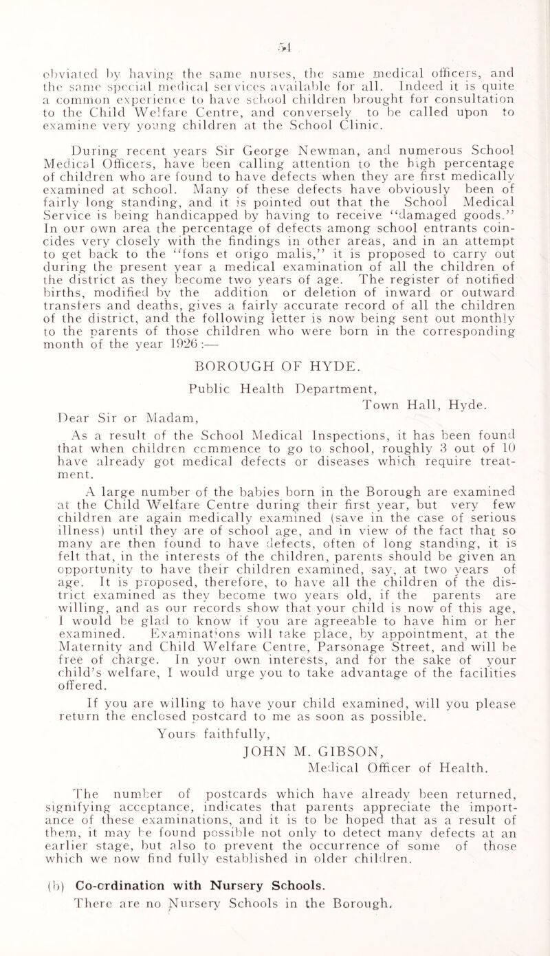 obviated by having the same nurses, the same medical officers, and the same special medical services available for all. Indeed it is quite a common experience to have school children brought for consultation to the Child Welfare Centre, and conversely to be called upon to examine very young children at the School Clinic. During recent years Sir George Newman, and numerous School Medical Officers, have been calling attention to the high percentage of children who are found to have defects when they are first medically examined at school. Many of these defects have obviously been of fairly long standing, and it is pointed out that the School Medical Service is being handicapped by having to receive “damaged goods.” In our own area the percentage of defects among school entrants coin- cides very closely with the findings in other areas, and in an attempt to get back to the “fons et origo malis,” it is proposed to carry out during the present year a medical examination of all the children of the district as they become two years of age. The register of notified births, modified by the addition or deletion of inward or outward transfers and deaths, gives a fairly accurate record of all the children of the district, and the following letter is now being sent out monthly to the parents of those children who were born in the corresponding month of the year 1926:—- BOROUGH OF HYDE. Public Health Department, Town Hall, Hyde. Dear Sir or Madam, As a result of the School Medical Inspections, it has been found that when children ccmmence to go to school, roughly 3 out of 10 have already got medical defects or diseases which require treat- ment. A large number of the babies born in the Borough are examined at the Child Welfare Centre during their first year, but very few children are again medically examined (save in the case of serious illness) until they are of school age, and in view of the fact that so many are then found to have defects, often of long standing, it is felt that, in the interests of the children, parents should be given an opportunity to have their children examined, say, at two years of age. It is proposed, therefore, to have all the children of the dis- trict examined as they become two years old, if the parents are willing, and as our records show that your child is now of this age, 1 would be glad to know if you are agreeable to have him or her examined. Examinations will take place, by appointment, at the Maternity and Child Welfare Centre, Parsonage Street, and will be free of charge. In your own interests, and for the sake of your child’s welfare, I would urge you to take advantage of the facilities offered. If you are willing to have your child examined, will you please return the enclosed postcard to me as soon as possible. Yours faithfully, JOHN M. GIBSON, Medical Officer of Health. The number of postcards which have already been returned, signifying acceptance, indicates that parents appreciate the import- ance of these examinations, and it is to be hoped that as a result of them, it may be found possible not only to detect many defects at an earlier stage, but also to prevent the occurrence of some of those which we now find fully established in older children. (b) Co-ordination with Nursery Schools. There are no Nursery Schools in the Borough.