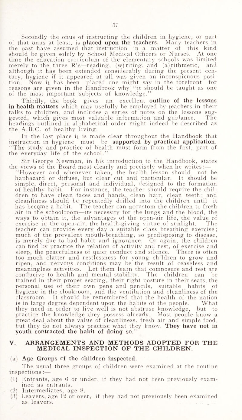 Secondly the onus of instructing the children in hygiene, or part of that onus at least, is placed upon the teachers. Many teachers in the past have assumed that instruction in a matter of this kind should be given solely by School Medical Officers or Nurses. At one time the education curriculum of the elementary schools was limited merely to the three R’s—reading, (w)riting, and (a) rithmetic, and although it has been extended considerably during the present cen- tury, hygiene if it appeared at all was given an inconspicuous posi- tion. Now it has been placed one might say in the forefront for reasons are given in the Handbook why “it should be taught as one of the most important subjects of knowledge.” Thirdly, the book gives an excellent outline of the lessons in health matters which may usefully be employed by teachers in their talks to children, and includes a series of notes on the lessons sug- gested, which gives most valuable information and guidance. The headings outlined in alphabetical order might indeed be described as the A.B.C. of healthy living. In the last place it is made clear throughout the Handbook that instruction in hygiene must be supported by practical application. “The study and practice of health must form from the first, part of the everyday life of the school.” Sir George Newman, in his introduction to the Handbook, states the views of the Board most clearly and precisely when he writes “However and whenever taken, the health lesson should not be haphazard or diffuse, but clear cut and particular. It should be simple, direct, personal and individual, designed to the formation of healthy habit. For instance, the teacher should require the chil- dren to have clean faces and hands, clean hair, clean teeth; and cleanliness should be repeatedly drilled into the children until it has become a habit. The teacher can accustom the children to fresh air in the schoolroom—its necessity for the lungs and the blood, the ways to obtain it, the advantages of the open-air life, the value of exercise in the open-air, the health-giving virtue of sunlight. The teacher can provide every day a suitable class breathing exercise; much of the prevalent mouth-breathing, so predisposing to disease, is merely due to bad habit and ignorance. Or again, the children can find by practice the relation of activity and rest, of exercise and sleep, the peacefulness of quiet conduct and silence. There is often too much clatter and restlessness for young children to grow and ripen, and nervous conditions may be the result of ceaseless and meaningless activities. Let them learn that composure and rest are conducive to health and mental stabilitv. The children can be trained in their proper seating, their right nosture in their seats, the Dersonal use of their own pens and pencils, suitable habits of hygiene in the cloakroom, and the ventilation and cleanliness of the classroom. It should be remembered that the health of the nation is in large degree dependent upon the habits of the people. What they need in order to live well is not abstruse knowledge, but to practice the knowledge they possess already. Most people know a great deal about the value of cleanliness, fresh air and simple food, but they do not always practise what they know. They have not. in youth contracted the habit of doing so.” V. ARRANGEMENTS AND METHODS ADOPTED FOR THE MEDICAL INSPECTION OF THE CHILDREN. (a) Age Groups of the children inspected. The usual three groups of children were examined at the routine inspections :—- (1) Entrants, age 6 or under, if they had not been previously exam- ined as entrants. (2) Intermediates, age 8. (3) Leavers, age 12 or over, if they had not previously been examined as leavers.