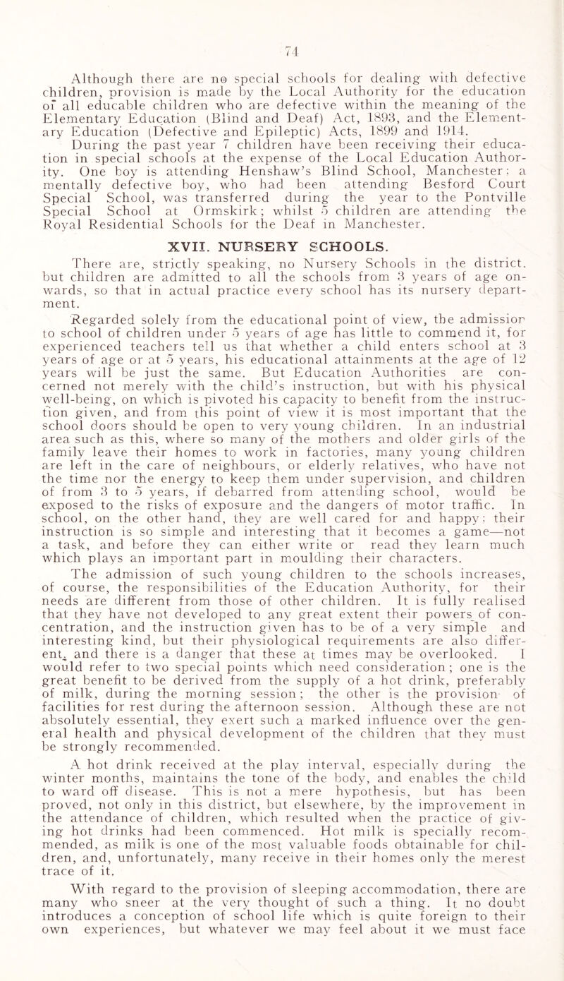 Although there are no special schools for dealing with defective children, provision is made by the Local Authority for the education of all educable children who are defective within the meaning of the Elementary Education (Blind and Deaf) Act, 1893, and the Element- ary Education (Defective and Epileptic) Acts, 1899 and 1914. During the past year 7 children have been receiving their educa- tion in special schools at the expense of the Local Education Author- ity. One boy is attending Henshaw’s Blind School, Manchester; a mentally defective boy, who had been attending Besford Court Special School, was transferred during the year to the Pontville Special School at Ormskirk; whilst 5 children are attending the Royal Residential Schools for the Deaf in Manchester. XVII. NURSERY SCHOOLS. There are, strictly speaking, no Nursery Schools in the district, but children are admitted to all the schools from 3 years of age on- wards, so that in actual practice every school has its nursery depart- ment. Regarded solely from the educational point of view, the admissior to school of children under 5 years of age has little to commend it, for experienced teachers tell us that whether a child enters school at 3 years of age or at 5 years, his educational attainments at the age of 12 years will be just the same. But Education Authorities are con- cerned not merely with the child’s instruction, but with his physical well-being, on which is pivoted his capacity to benefit from the instruc- tion given, and from this point of view it is most important that the school doors should be open to very young children. In an industrial area such as this, where so many of the mothers and older girls of the family leave their homes to work in factories, many young children are left in the care of neighbours, or elderly relatives, who have not the time nor the energy to keep them under supervision, and children of from 3 to 5 years, if debarred from attending school, would be exposed to the risks of exposure and the dangers of motor traffic. In school, on the other hand, they are well cared for and happy; their instruction is so simple and interesting that it becomes a game—not a task, and before they can either write or read they learn much which plays an important part in moulding their characters. The admission of such young children to the schools increases, of course, the responsibilities of the Education Authority, for their needs are different from those of other children. It is fully realised that they have not developed to any great extent their powers^ of con- centration, and the instruction given has to be of a very simple and interesting kind, but their physiological requirements are also differ- ent and there is a danger that these at times may be overlooked. I would refer to two special points which need consideration ; one is the great benefit to be derived from the supply of a hot drink, preferably of milk, during the morning session ; the other is the provision of facilities for rest during the afternoon session. Although these are not absolutely essential, they exert such a marked influence over the gen- eral health and physical development of the children that they must be strongly recommended. A hot drink received at the play interval, especially during the winter months, maintains the tone of the body, and enables the chdd to ward off disease. This is not a mere hypothesis, but has been proved, not only in this district, but elsewhere, by the improvement in the attendance of children, which resulted when the practice of giv- ing hot drinks had been commenced. Hot milk is specially recom- mended, as milk is one of the most valuable foods obtainable for chil- dren, and, unfortunately, many receive in their homes only the merest trace of it. With regard to the provision of sleeping accommodation, there are many who sneer at the very thought of such a thing. It no doubt introduces a conception of school life which is quite foreign to their own experiences, but whatever we may feel about it we must face